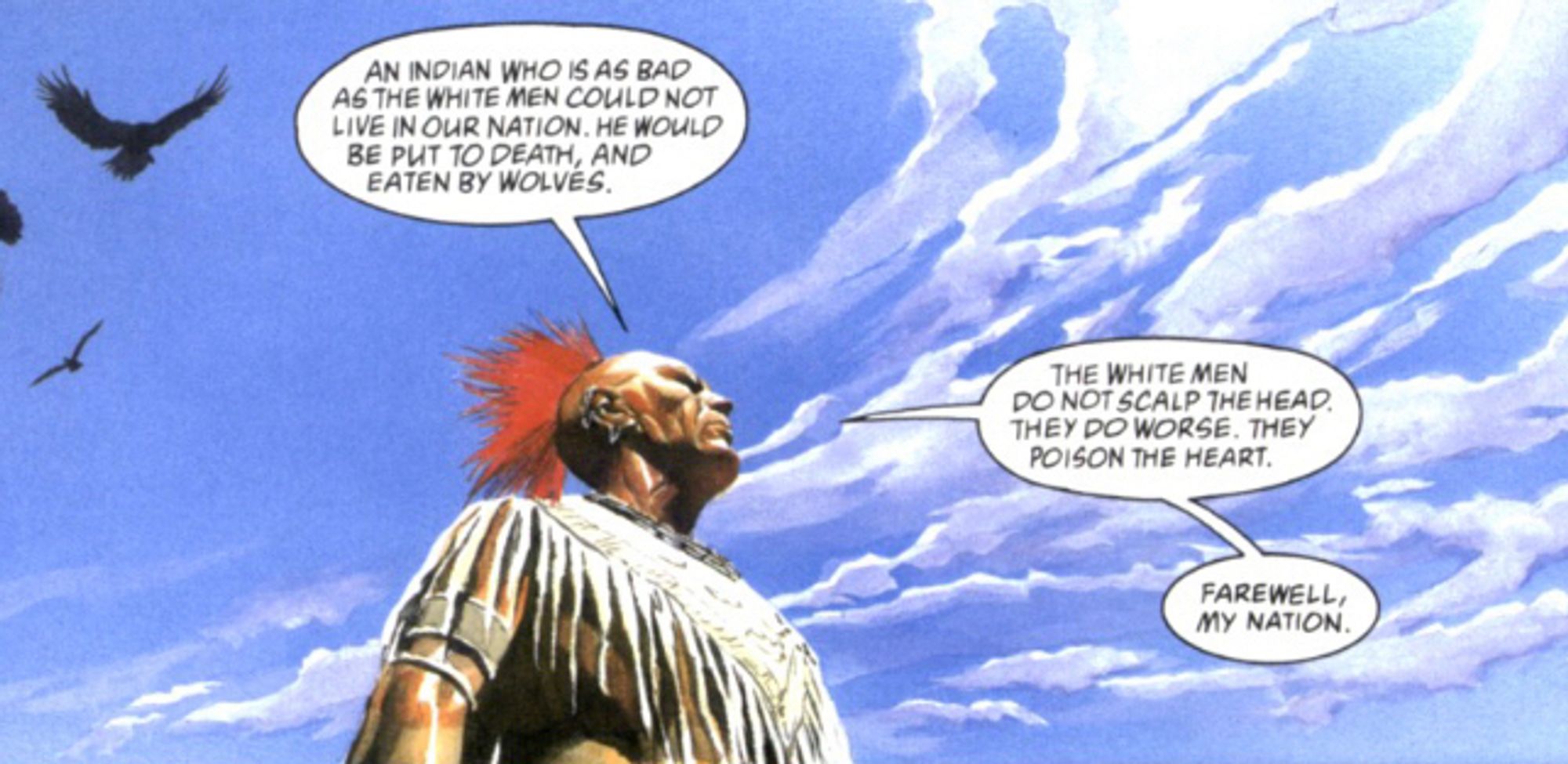 A Native American speaks after being defeated by US troops:

AN INDIAN WHO IS AS BAD AS THE WHITE MEN COULD NOT LIVE IN OUR NATION. HE WOULD BE PUT 10 DEATH, AND EATEN BY WOLVES.

THE WHITE MEN
DO NOTSCALP THEHEAD.
THEY DO WORSE. THEY POISON THE HEART.
FAREWELL,My NATION