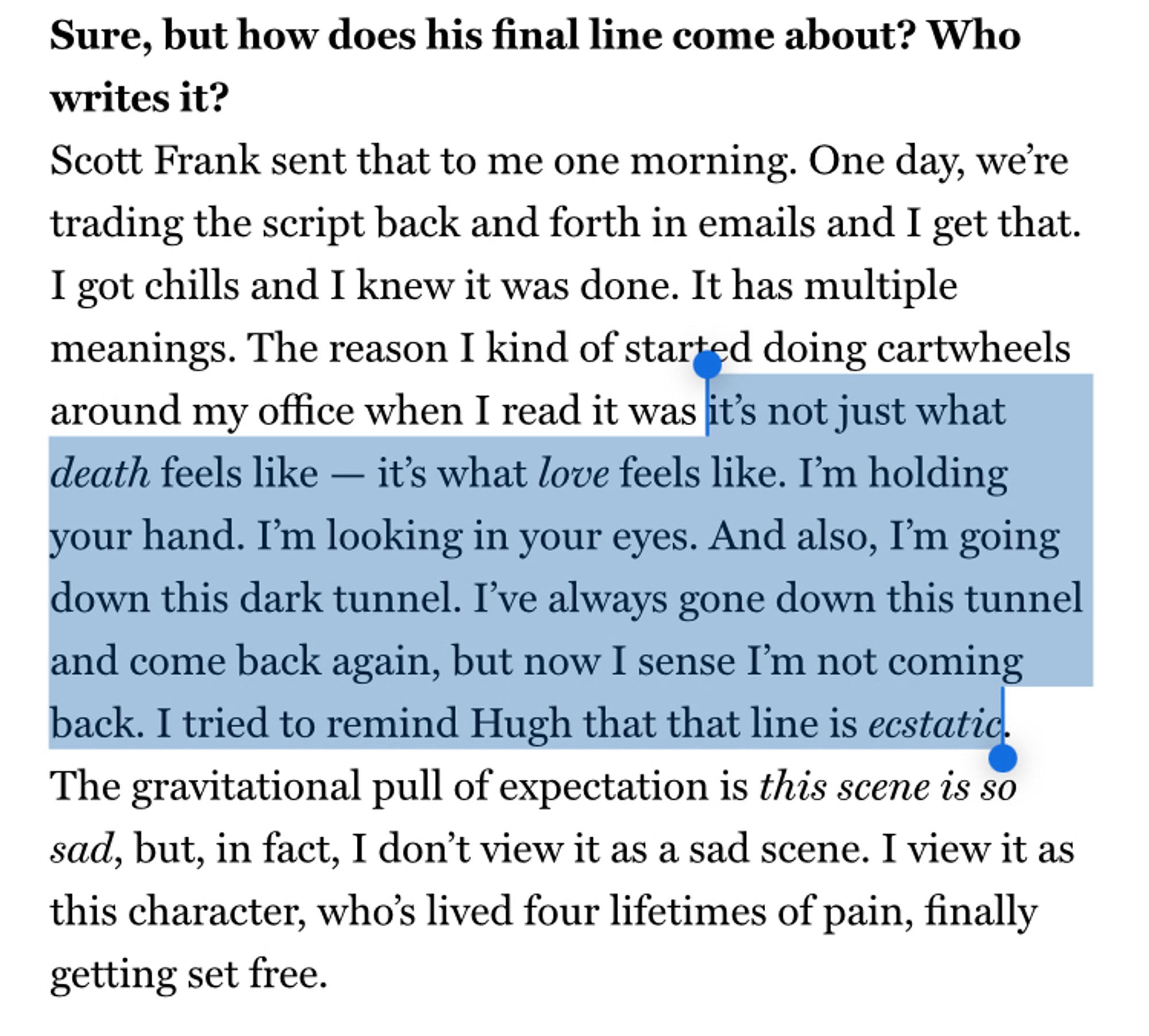 Sure, but how does his final line come about? Who writes it?
Scott Frank sent that to me one morning. One day, we're trading the script back and forth in emails and I get that.
I got chills and I knew it was done. It has multiple meanings. The reason I kind of started doing cartwheels around my office when I read it was it's not just what death feels like - it's what love feels like. I'm holding your hand. I'm looking in your eyes. And also, I'm going down this dark tunnel. I've always gone down this tunnel and come back again, but now I sense I'm not coming back. I tried to remind Hugh that that line is ecstatic.
The gravitational pull of expectation is this scene is so sad, but, in fact, I don't view it as a sad scene. I view it as this character, who's lived four lifetimes of pain, finally getting set free.