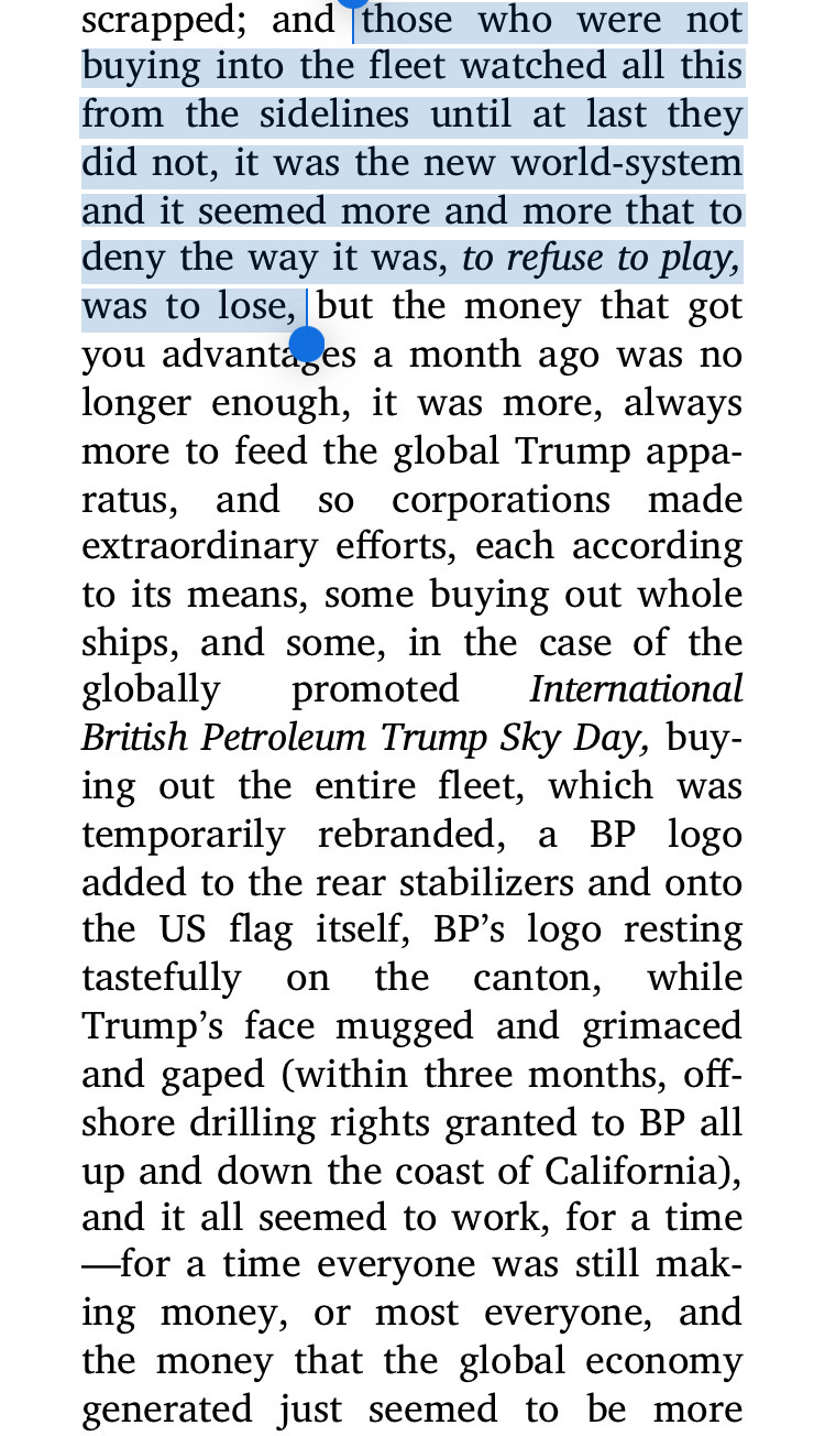 scrapped; and those who were not buying into the fleet watched all this from the sidelines until at last they did not, it was the new world-system and it seemed more and more that to deny the way it was, to refuse to play, was to lose, but the money that got you advantages a month ago was no longer enough, it was more, always more to feed the global Trump appa-ratus, and so corporations made extraordinary efforts, each according to its means, some buying out whole ships, and some, in the case of the globally promoted
International
British Petroleum Trump Sky Day, buying out the entire fleet, which was temporarily rebranded, a BP logo added to the rear stabilizers and onto the US flag itself, BP's logo resting tastefully on the canton, while Trump's face mugged and grimaced and gaped (within three months, offshore drilling rights granted to BP all up and down the coast of California), and it all seemed to work, for a time
—for a time everyone was still making money, or most everyone, an
