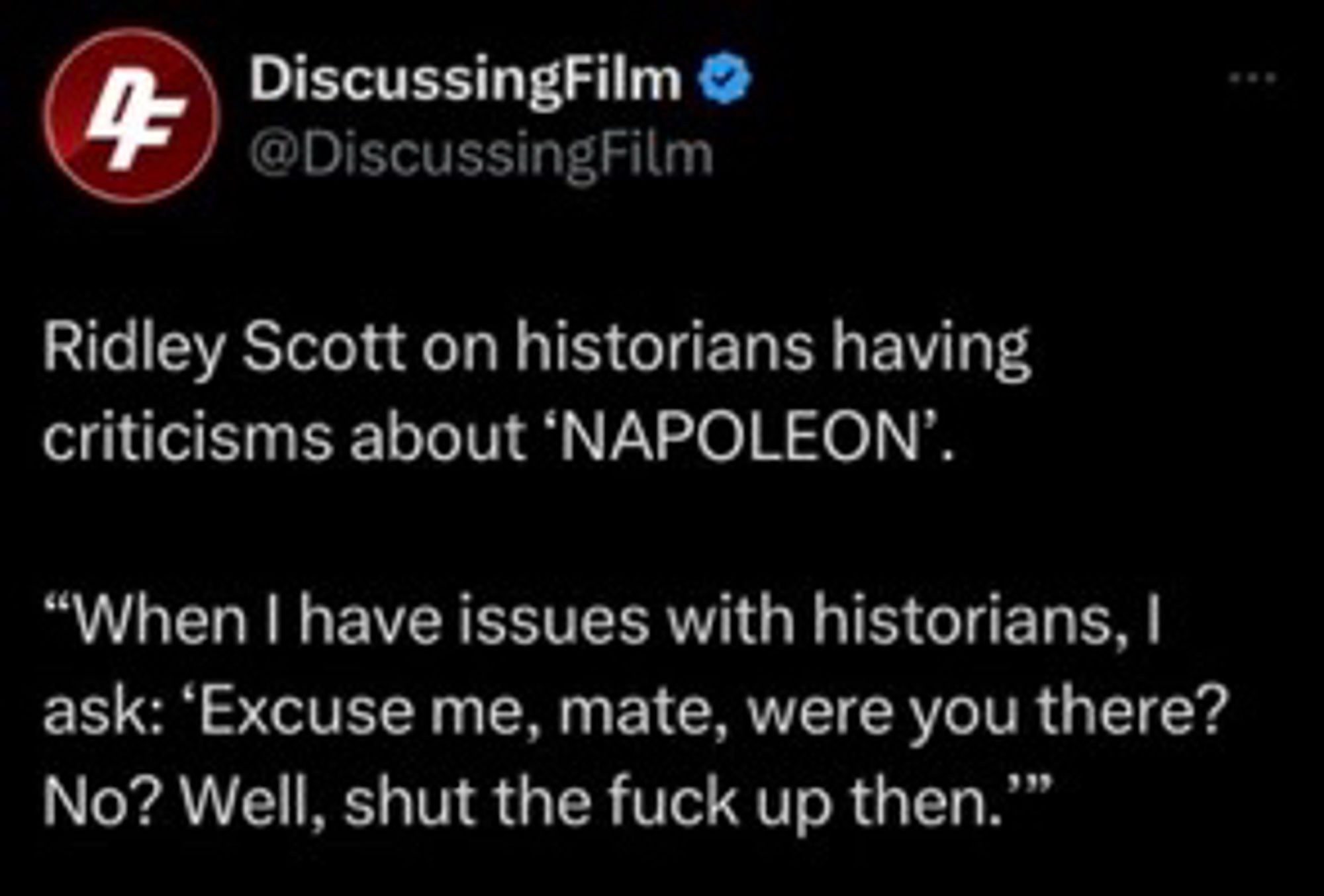 TWEET:

DiscussingFilm O @DiscussingFilm
Ridley Scott on historians having criticisms about 'NAPOLEON'
"When I have issues with historians, I ask: 'Excuse me, mate, were you there?
No? Well, shut the fuck up then.'"