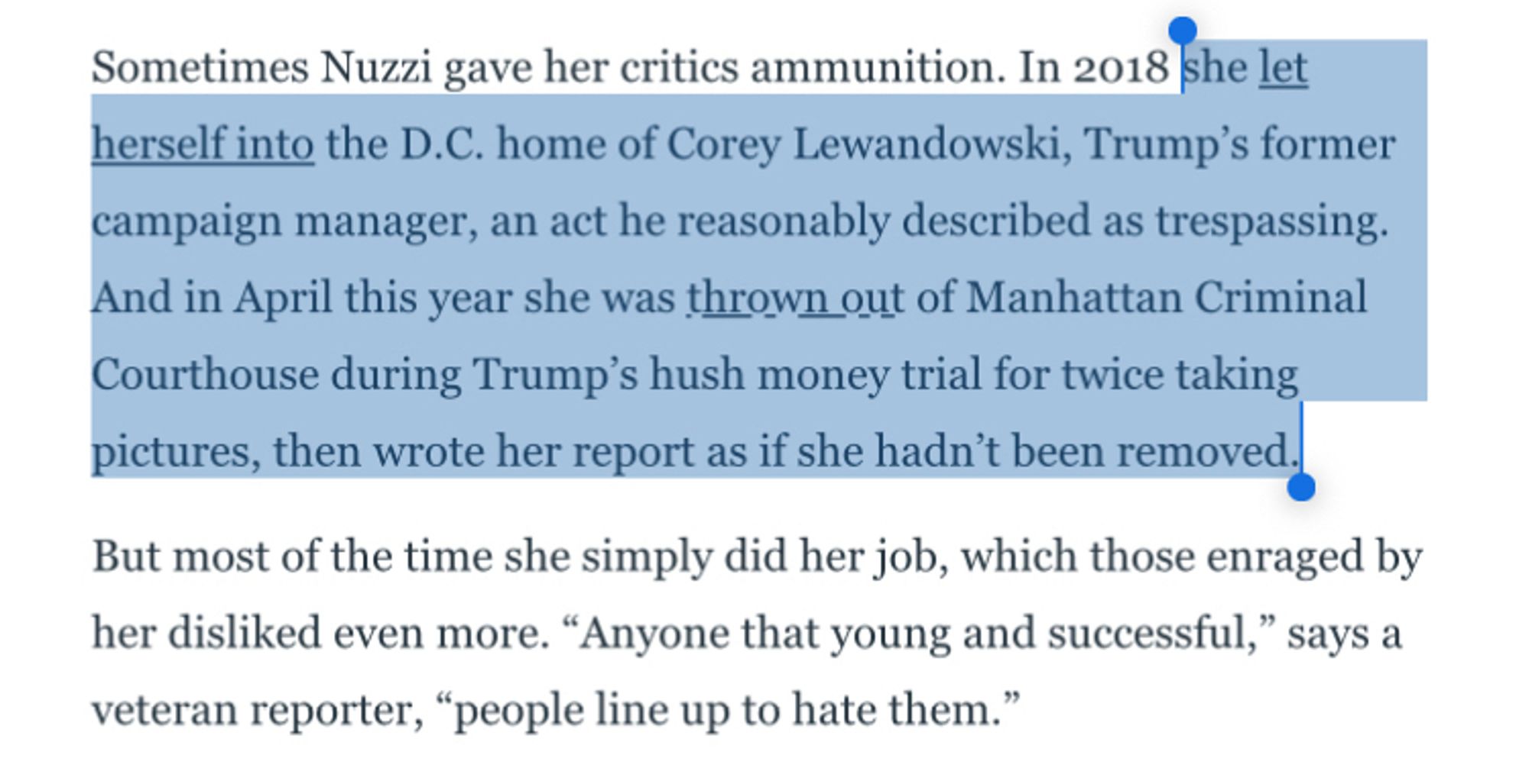 Sometimes Nuzzi gave her critics ammunition. In 2018 she let herself into the D.C. home of Corey Lewandowski, Trump's former campaign manager, an act he reasonably described as trespassing.
And in April this year she was thrown out of Manhattan Criminal Courthouse during Trump's hush money trial for twice taking pictures, then wrote her report as if she hadn't been removed.|
But most of the time she simply did her job, which those enraged by her disliked even more. "Anyone that young and successful," says a veteran reporter, "people line up to hate them."