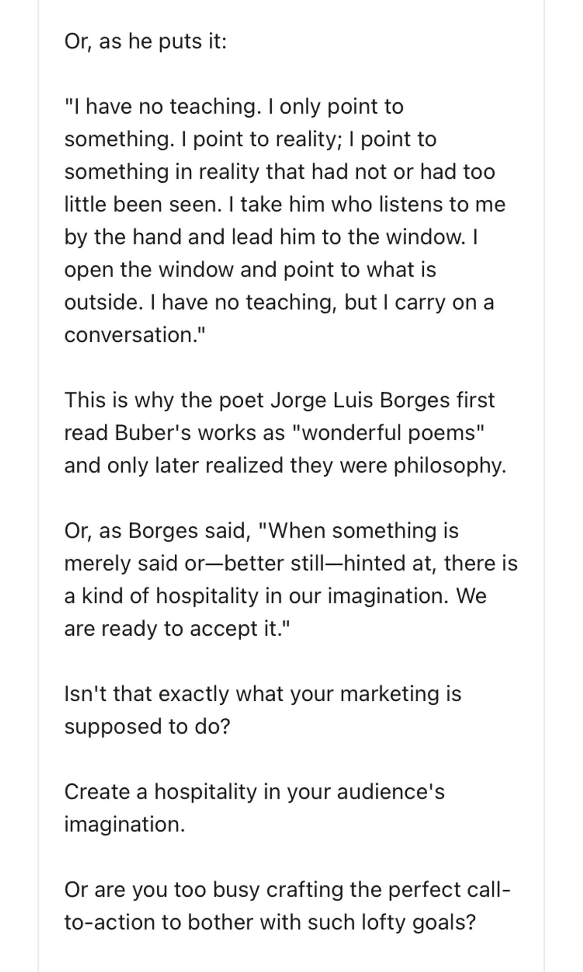 Or, as he puts it:
"I have no teaching. I only point to something. I point to reality; I point to something in reality that had not or had too little been seen. I take him who listens to me by the hand and lead him to the window. I open the window and point to what is outside. I have no teaching, but I carry on a conversation."
This is why the poet Jorge Luis Borges first read Buber's works as "wonderful poems" and only later realized they were philosophy.
Or, as Borges said, "When something is merely said or-better still-hinted at, there is a kind of hospitality in our imagination. We are ready to accept it."
Isn't that exactly what your marketing is supposed to do?
Create a hospitality in your audience's imagination.
Or are you too busy crafting the perfect call-to-action to bother with such lofty goals?