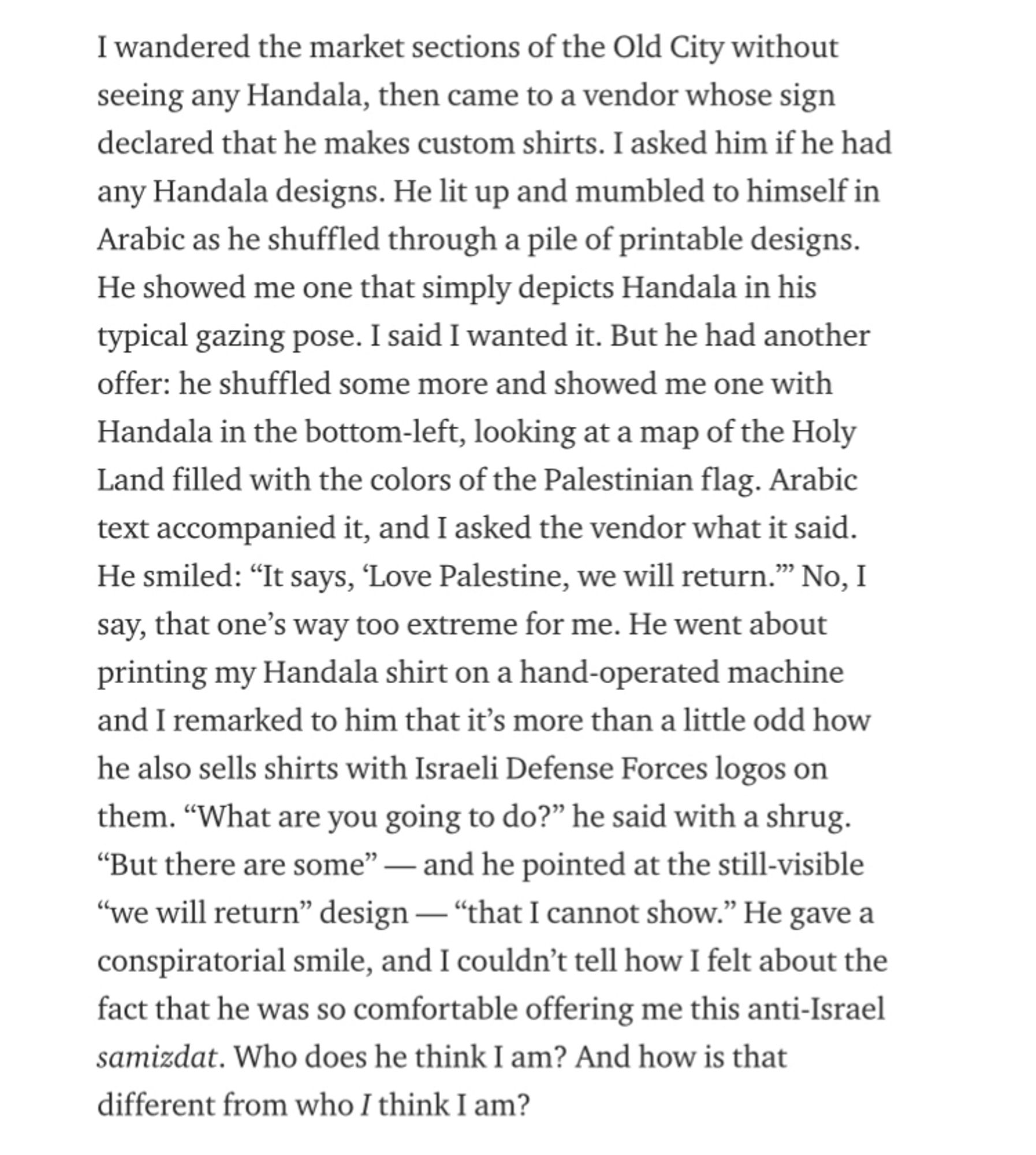 I wandered the market sections of the Old City without seeing any Handala, then came to a vendor whose sign declared that he makes custom shirts. I asked him if he had any Handala designs. He lit up and mumbled to himself in Arabic as he shuffled through a pile of printable designs.
He showed me one that simply depicts Handala in his typical gazing pose. I said I wanted it. But he had another offer: he shuffled some more and showed me one with Handala in the bottom-left, looking at a map of the Holy Land filled with the colors of the Palestinian flag. Arabic text accompanied it, and I asked the vendor what it said.
He smiled: "It says, 'Love Palestine, we will return." No, I say, that one's way too extreme for me. He went about printing my Handala shirt on a hand-operated machine and I remarked to him that it's more than a little odd how he also sells shirts with Israeli Defense Forces logos on them. "What are you going to do?" he said with a shrug.
"But there are some" — and he pointe