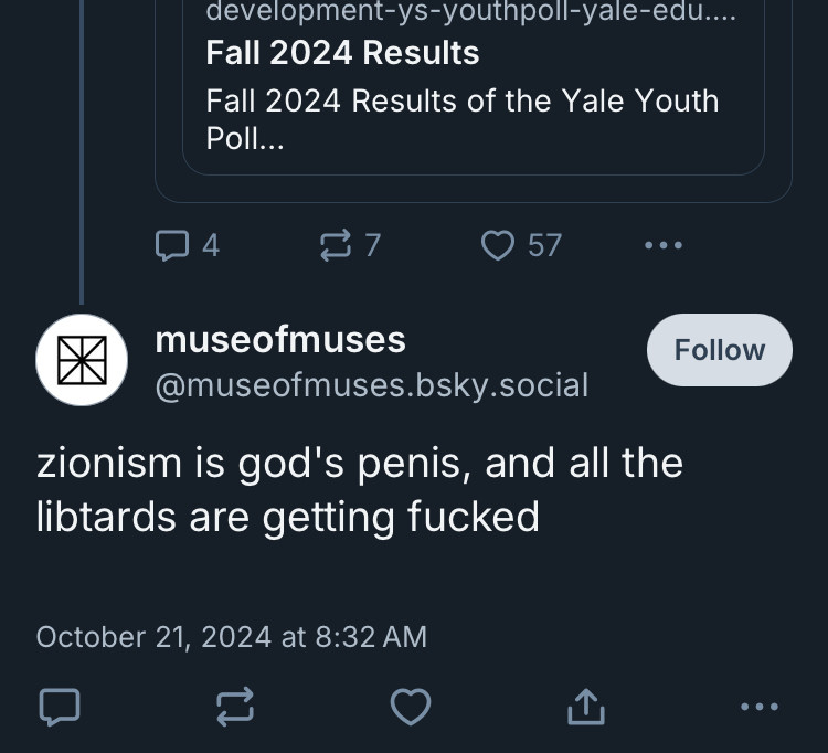 development-ys-youthpoll-yale-edu....
Fall 2024 Results
Fall 2024 Results of the Yale Youth Poll...
© 57
•••
museofmuses
@museofmuses.bsky.social
zionism is god's penis, and all the libtards are getting fucked
Follow
October 21, 2024 at 8:32 AM
...