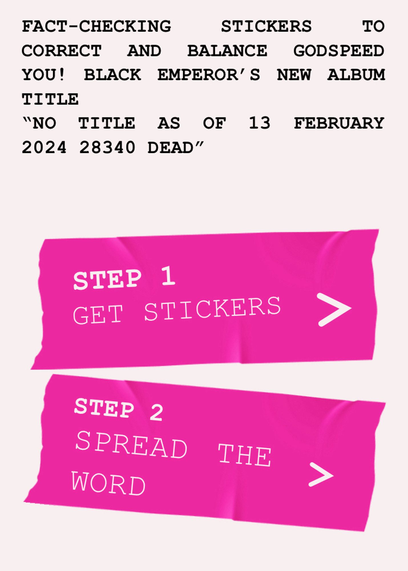 FACT-CHECKING
STICKERS TO
CORRECT AND BALANCE GODSPEED YOU! BLACK EMPEROR'S NEW ALBUM TITLE
"NO TITLE AS OF 13 FEBRUARY
2024 28340 DEAD"
STEP 1
GET STICKERS
STEP 2
SPREAD
WORD
THE