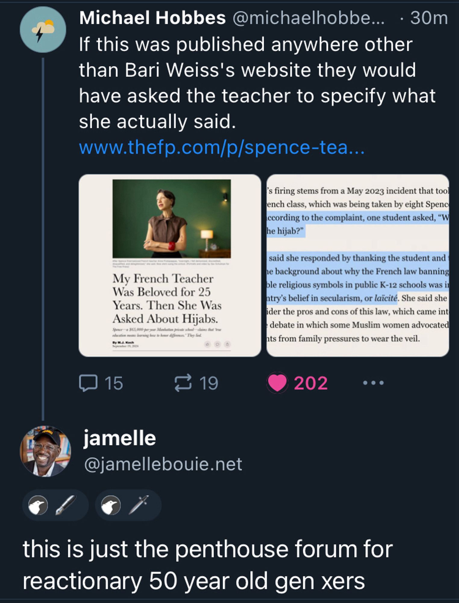 Michael Hobbes @michaelhobbe... • 30m
If this was published anywhere other than Bari Weiss's website they would have asked the teacher to specify what she actually said.
www.thetp.com/p/spence-tea...
My French Teacher Was Beloved for 25 Years. Then She Was Asked About Hijabs.
s firing stems from a May 2023 incident that tool ench class, which was being taken by eight Spenc cording to the complaint, one student asked, "W he hijab?"
said she responded by thanking the student and le background about why the French law banning ole religious symbols in public K-12 schools was in try's belief in secularism, or laïcité. She said she ider the pros and cons of this law, which came int debate in which some Muslim women advocated its from family pressures to wear the veil.
二 15
10 19
202
...
jamelle @jamellebouie.net
this is just the penthouse forum for reactionary 50 year old gen xers