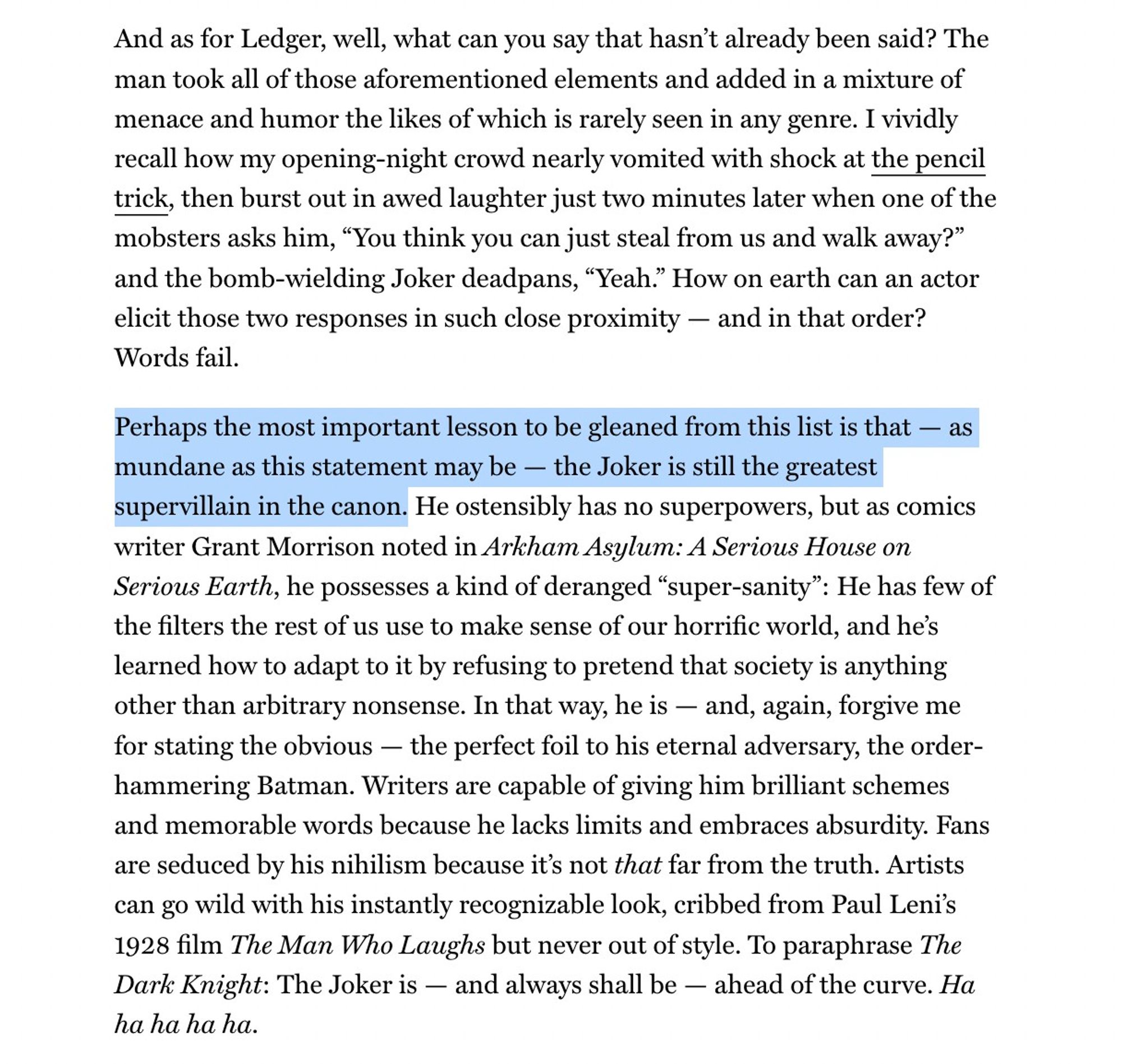 And as for Ledger, well, what can you say that hasn’t already been said? The man took all of those aforementioned elements and added in a mixture of menace and humor the likes of which is rarely seen in any genre. I vividly recall how my opening-night crowd nearly vomited with shock at the pencil trick, then burst out in awed laughter just two minutes later when one of the mobsters asks him, “You think you can just steal from us and walk away?” and the bomb-wielding Joker deadpans, “Yeah.” How on earth can an actor elicit those two responses in such close proximity — and in that order? Words fail.
Perhaps the most important lesson to be gleaned from this list is that — as mundane as this statement may be — the Joker is still the greatest supervillain in the canon. He ostensibly has no superpowers, but as comics writer Grant Morrison noted in Arkham Asylum: A Serious House on Serious Earth, he possesses a kind of deranged “super-sanity”: He has few of the filters the rest of us use to m