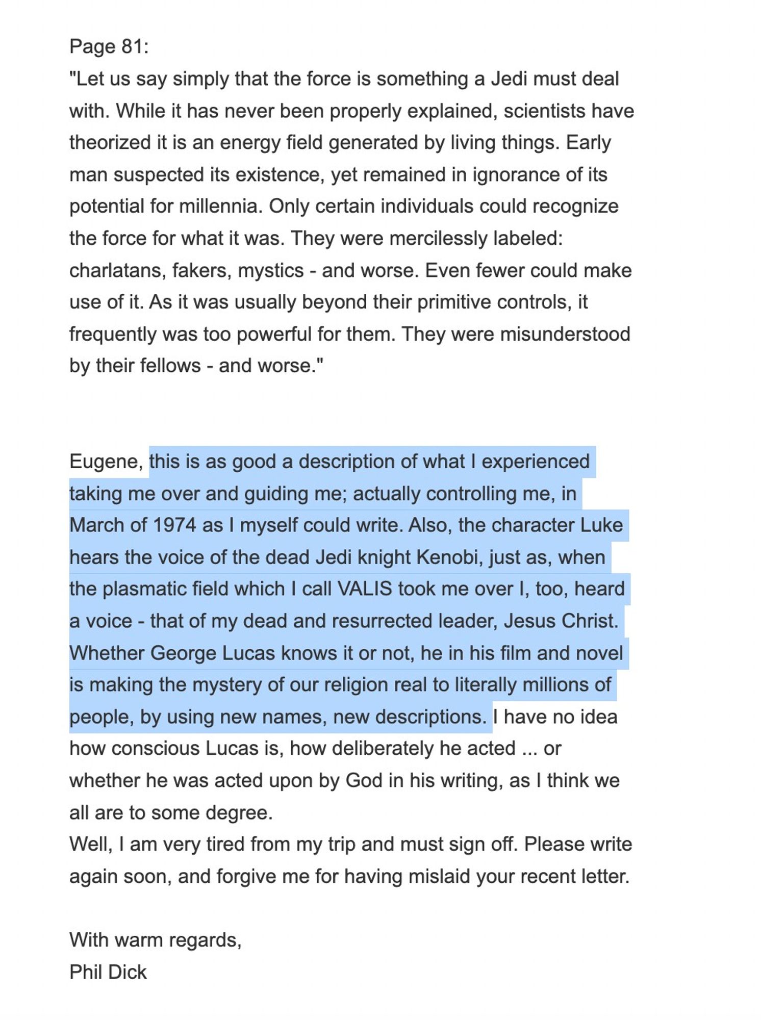 Page 81:
"Let us say simply that the force is something a Jedi must deal with. While it has never been properly explained, scientists have theorized it is an energy field generated by living things. Early man suspected its existence, yet remained in ignorance of its potential for millennia. Only certain individuals could recognize the force for what it was. They were mercilessly labeled: charlatans, fakers, mystics - and worse. Even fewer could make use of it. As it was usually beyond their primitive controls, it frequently was too powerful for them. They were misunderstood by their fellows - and worse."


Eugene, this is as good a description of what I experienced taking me over and guiding me; actually controlling me, in March of 1974 as I myself could write. Also, the character Luke hears the voice of the dead Jedi knight Kenobi, just as, when the plasmatic field which I call VALIS took me over I, too, heard a voice - that of my dead and resurrected leader, Jesus Christ. Whether Geo
