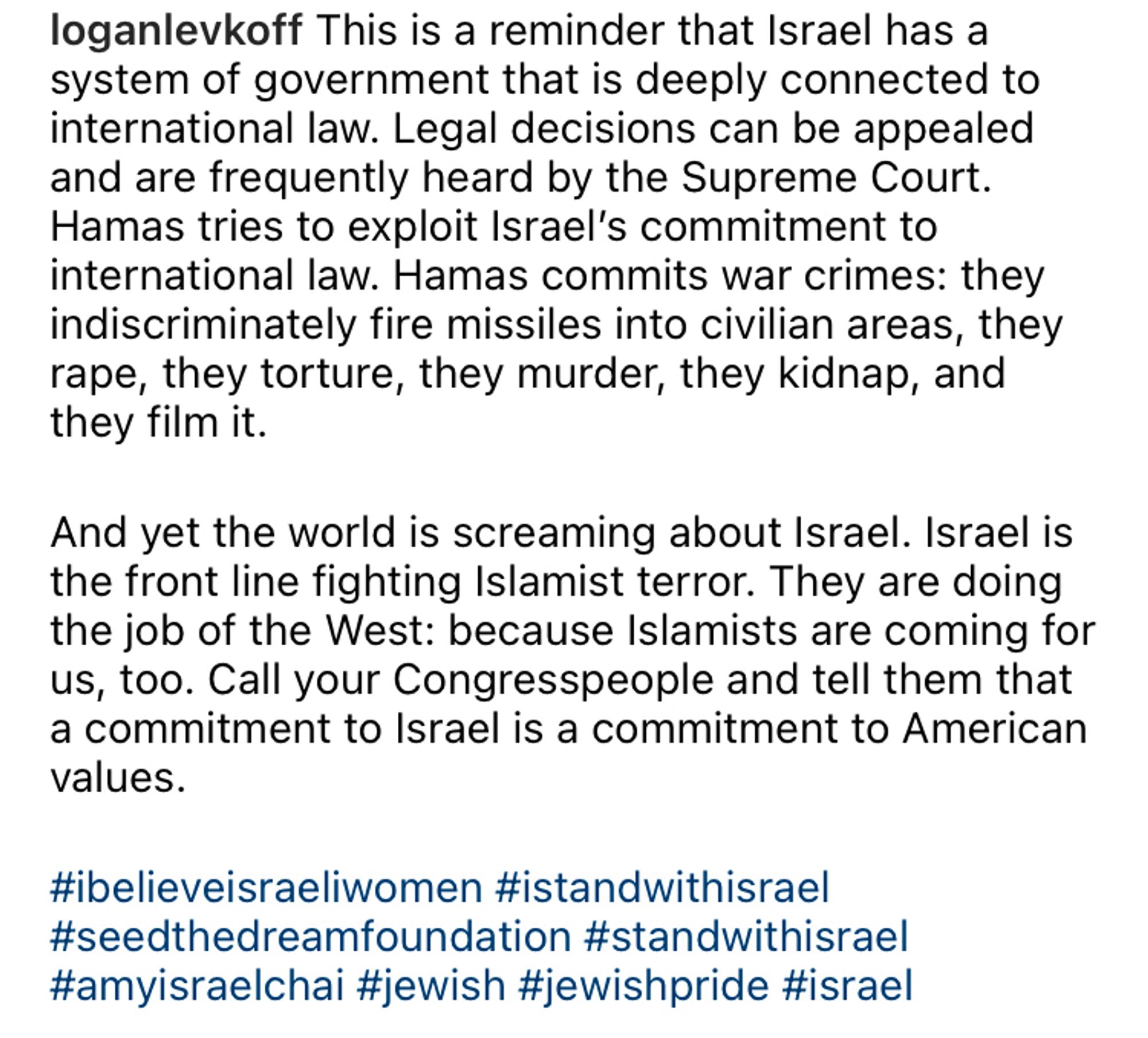 loganlevkoff This is a reminder that Israel has a system of government that is deeply connected to international law. Legal decisions can be appealed and are frequently heard by the Supreme Court.
Hamas tries to exploit Israel's commitment to international law. Hamas commits war crimes: they indiscriminately fire missiles into civilian areas, they rape, they torture, they murder, they kidnap, and they film it.
And yet the world is screaming about Israel. Israel is the front line fighting Islamist terror. They are doing the job of the West: because Islamists are coming for us, too. Call your Congresspeople and tell them that a commitment to Israel is a commitment to American values.
#ibelieveisraeliwomen #istandwithisrael #seedthedreamfoundation #standwithisrael #amyisraelchai #jewish #jewishpride #israel