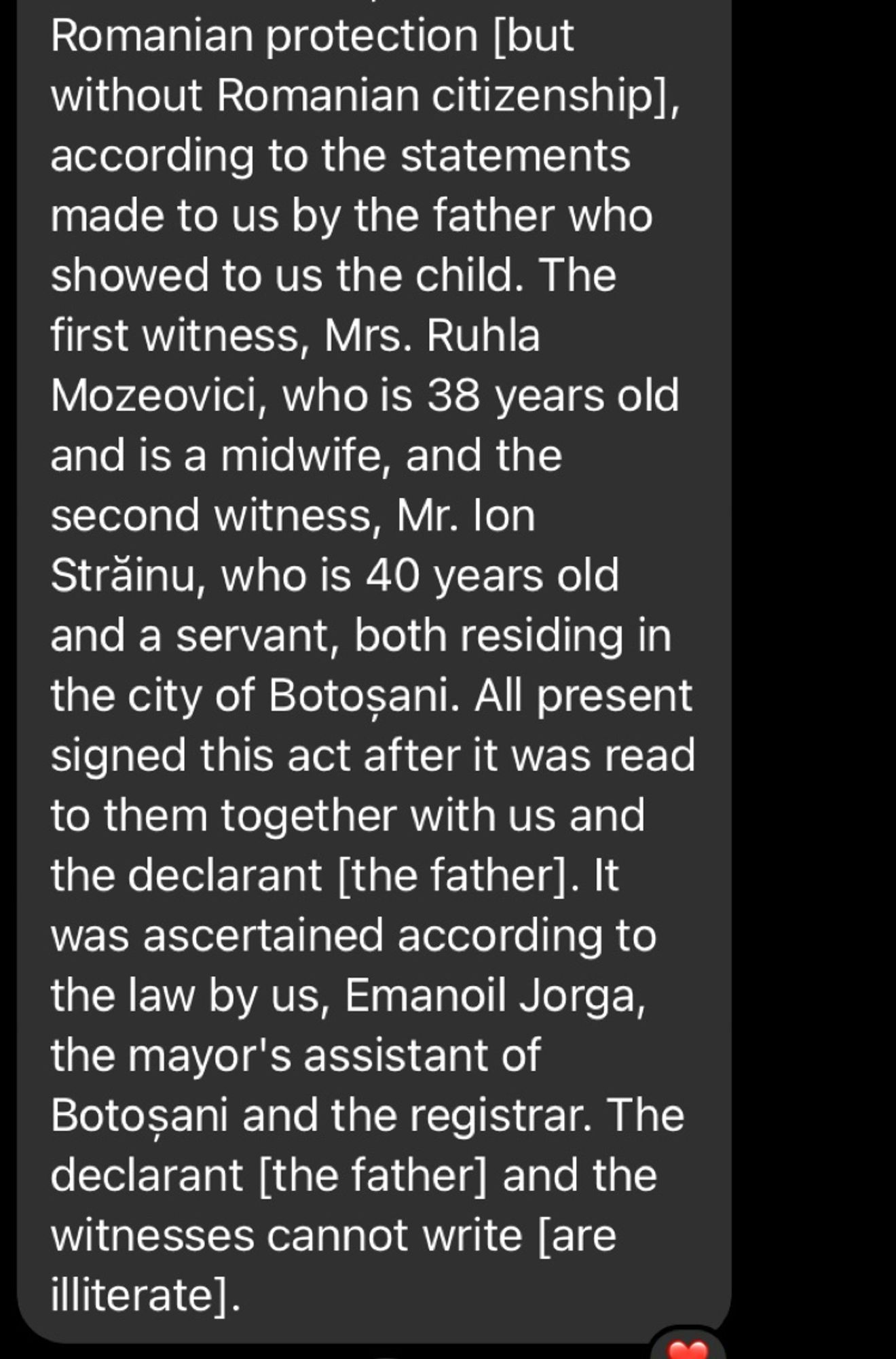 Romanian protection [but without Romanian citizenship], according to the statements made to us by the father who showed to us the child. The first witness, Mrs. Ruhla Mozeovici, who is 38 years old and is a midwife, and the second witness, Mr. lon Străinu, who is 40 years old and a servant, both residing in the city of Botosani. All present signed this act after it was read to them together with us and the declarant [the father]. It was ascertained according to the law by us, Emanoil Jorga, the mayor's assistant of Botosani and the registrar. The declarant [the father] and the witnesses cannot write lare illiterate].