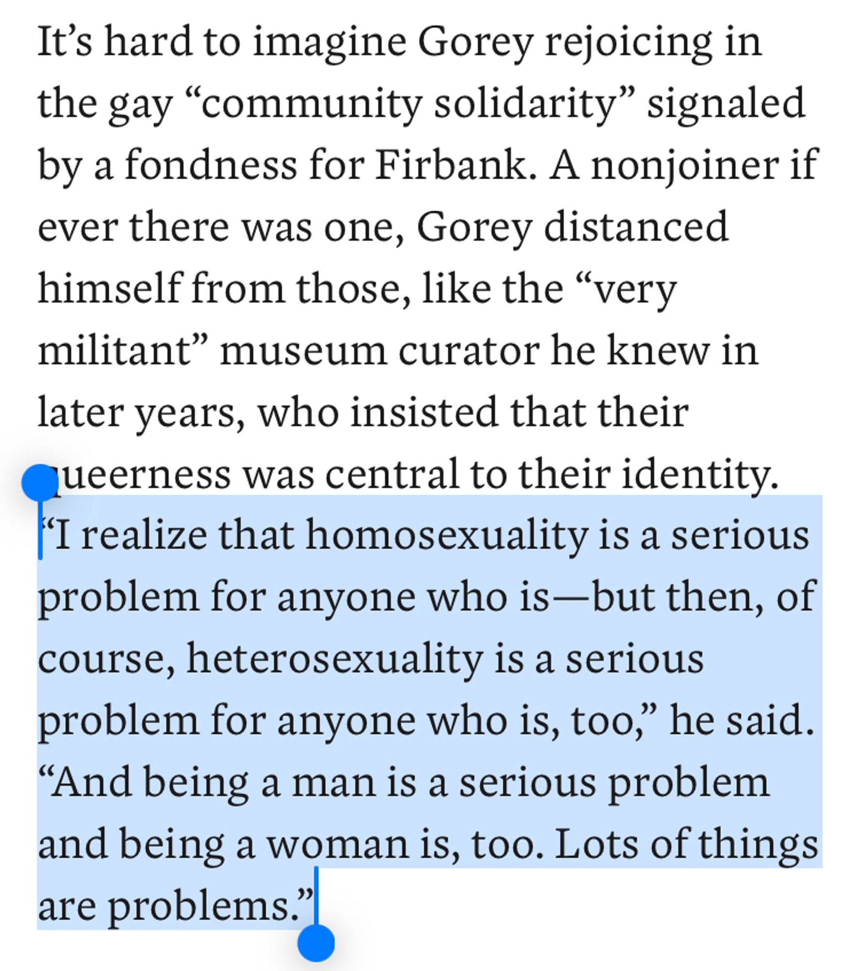 It's hard to imagine Gorey rejoicing in the gay "community solidarity" signaled by a fondness for Firbank. A nonjoiner if ever there was one, Gorey distanced himself from those, like the "very militant" museum curator he knew in later years, who insisted that their queerness was central to their identity.
I realize that homosexuality is a serious problem for anyone who is —but then, of course, heterosexuality is a serious problem for anyone who is, too," he said.
"And being a man is a serious problem and being a woman is, too. Lots of things are problems."