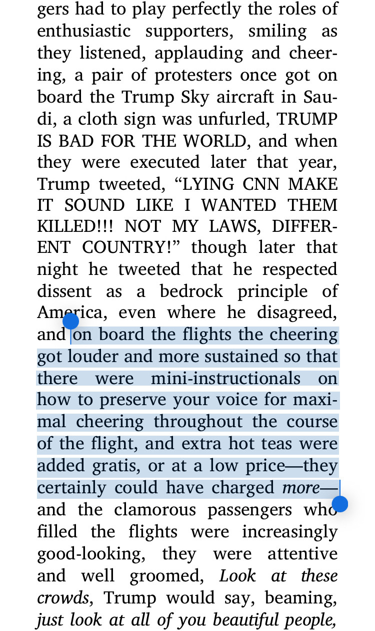 gers had to play perfectly the roles of enthusiastic supporters, smiling as they listened, applauding and cheer-ing, a pair of protesters once got on board the Trump Sky aircraft in Sau-di, a cloth sign was unfurled, TRUMP IS BAD FOR THE WORLD, and when they were executed later that year, Trump tweeted, "LYING CNN MAKE IT SOUND LIKE I WANTED THEM KILLED!!! NOT MY LAWS, DIFFERENT COUNTRY!" though later that night he tweeted that he respected dissent as a bedrock principle of America, even where he disagreed, and on board the flights the cheering got louder and more sustained so that there were mini-instructionals on how to preserve your voice for maximal cheering throughout the course of the flight, and extra hot teas were added gratis, or at a low price-they certainly could have charged more® and the clamorous passengers who filled the flights were increasingly good-looking, they were attentive and well groomed, Look at these crowds, Trump would say, beaming, just look at all of you be
