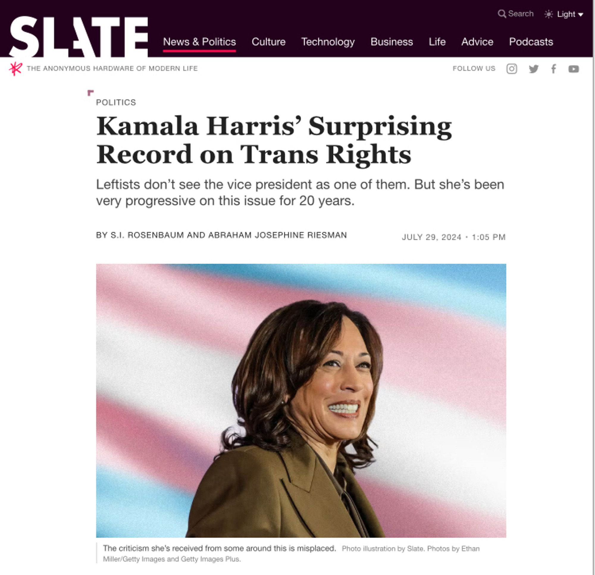 SLATE
THE ANONYMOUS HARDWARE OF MODERN LIFE
News & Politics
Culture
Technology
Business
Life
Q Search
Podcasts
Advice
FOLLOW US
# Light -
f日
POLITICS
Kamala Harris' Surprising Record on Trans Rights
Leftists don't see the vice president as one of them. But she's been very progressive on this issue for 20 years.
BY S.I. ROSENBAUM AND ABRAHAM JOSEPHINE RIESMAN
JULY 29, 2024 • 1:05 PM
The criticism she's received from some around this is misplaced. Photo lustration by Slate. Photos by Ethan Miller/Getty Images and Getty Images Plus.