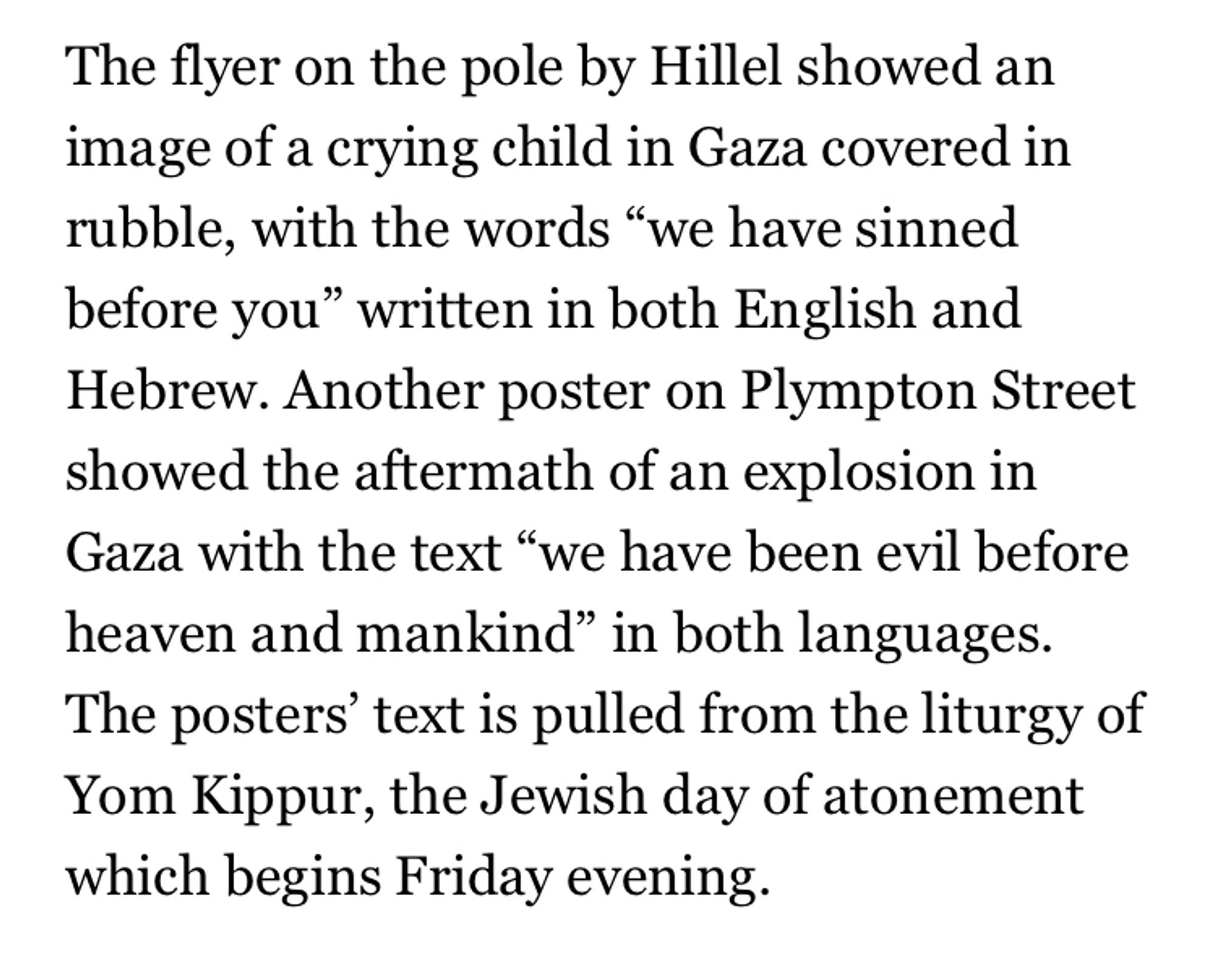 The flyer on the pole by Hillel showed an image of a crying child in Gaza covered in rubble, with the words "we have sinned before you" written in both English and Hebrew. Another poster on Plympton Street showed the aftermath of an explosion in Gaza with the text "we have been evil before heaven and mankind" in both languages.
The posters' text is pulled from the liturgy of Yom Kippur, the Jewish day of atonement which begins Friday evening.