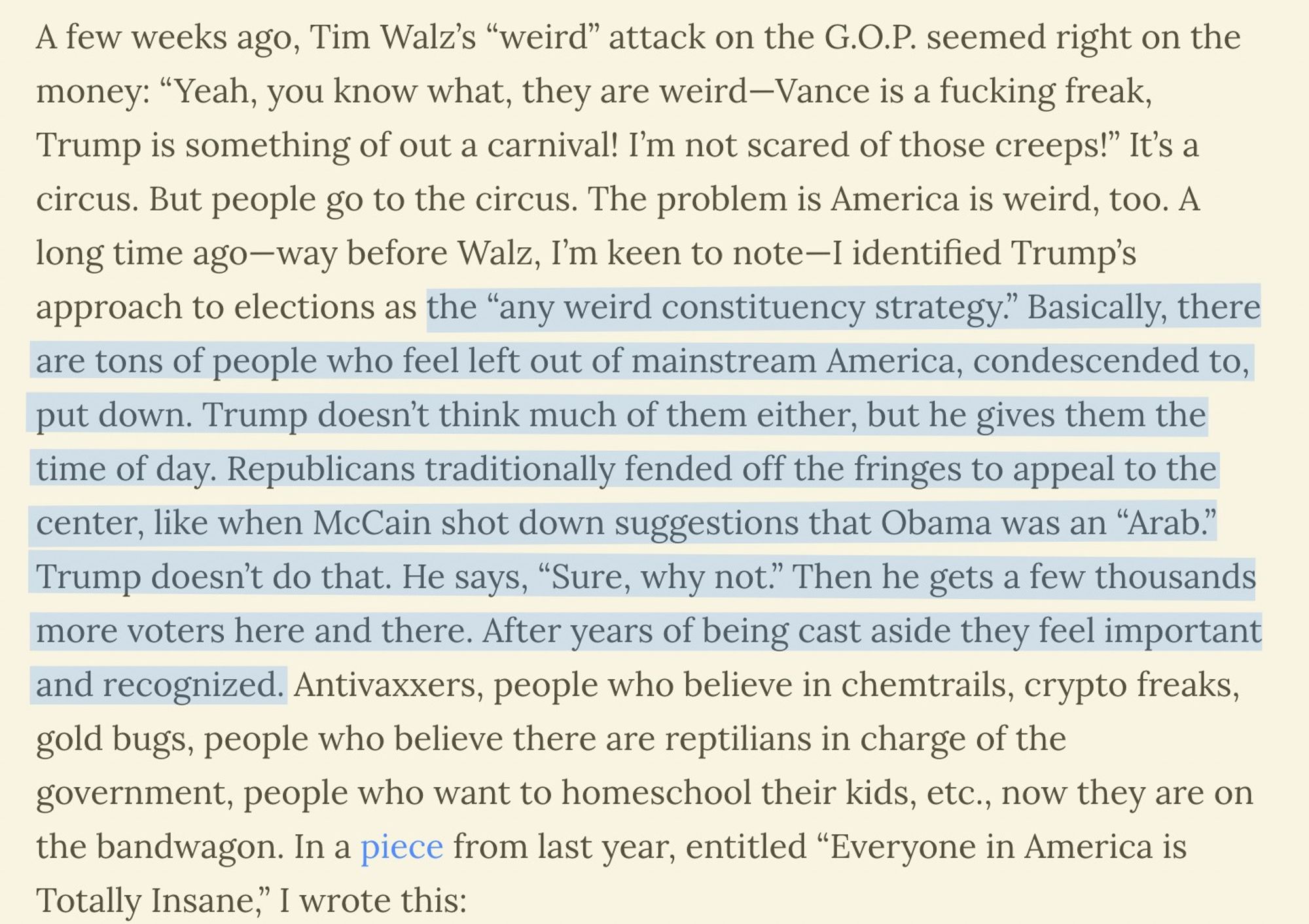 A few weeks ago, Tim Walz’s “weird” attack on the G.O.P. seemed right on the money: “Yeah, you know what, they are weird—Vance is a fucking freak, Trump is something of out a carnival! I’m not scared of those creeps!” It’s a circus. But people go to the circus. The problem is America is weird, too. A long time ago—way before Walz, I’m keen to note—I identified Trump’s approach to elections as the “any weird constituency strategy.” Basically, there are tons of people who feel left out of mainstream America, condescended to, put down. Trump doesn’t think much of them either, but he gives them the time of day. Republicans traditionally fended off the fringes to appeal to the center, like when McCain shot down suggestions that Obama was an “Arab.” Trump doesn’t do that. He says, “Sure, why not.” Then he gets a few thousands more voters here and there. After years of being cast aside they feel important and recognized. Antivaxxers, people who believe in chemtrails, crypto freaks, gold bugs,