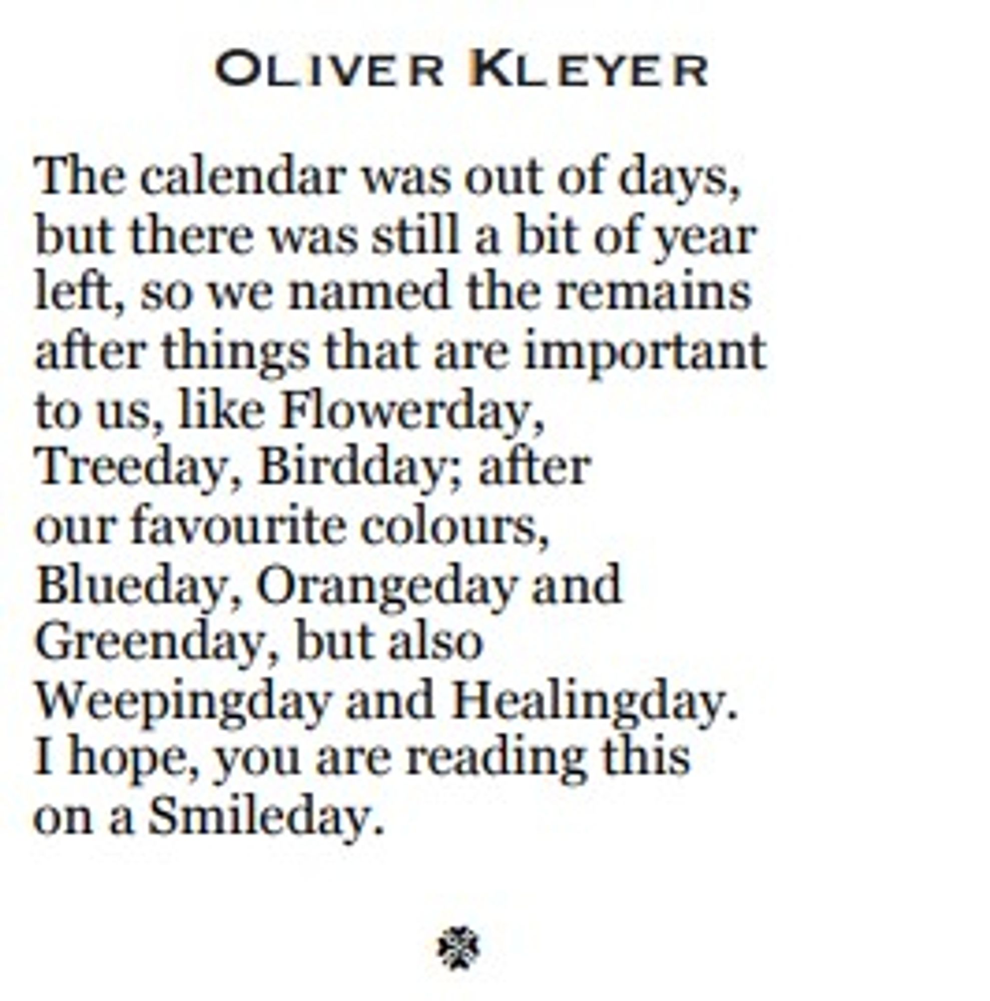 The calendar was out of days,
but there was still a bit of year
left, so we named the remains
after things that are important 
to us, like Flowerday, 
Treeday, Birdday; after
our favourite colours, 
Blueday, Orangeday and
Greenday, but also
Weepingday and Healingday. 
I hope, you are reading this 
on a Smileday.