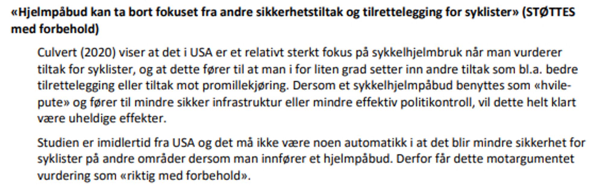 Fra TØI studien (Høye, Elvik 2029/2024): "«Hjelmpåbud kan ta bort fokuset fra andre sikkerhetstiltak og tilrettelegging for syklister» (STØTTES
med forbehold)
Culvert (2020) viser at det i USA er et relativt sterkt fokus på sykkelhjelmbruk når man vurderer
tiltak for syklister, og at dette fører til at man i for liten grad setter inn andre tiltak som bl.a. bedre
tilrettelegging eller tiltak mot promillekjøring. Dersom et sykkelhjelmpåbud benyttes som «hvilepute» og fører til mindre sikker infrastruktur eller mindre effektiv politikontroll, vil dette helt klart
være uheldige effekter.
Studien er imidlertid fra USA og det må ikke være noen automatikk i at det blir mindre sikkerhet for syklister på andre områder dersom man innfører et hjelmpåbud. Derfor får dette motargumentet vurdering som «riktig med forbehold»"