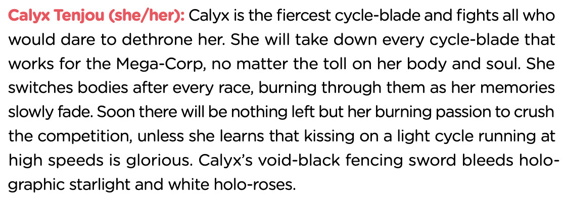 Text from the TSL rulebook about the Neon City 2099 setting: "Calyx Tenjou (she/her): Calyx is the fiercest cycle-blade and fights all who would dare to dethrone her. She will take down every cycle-blade that works for the Mega-Corp, no matter the toll on her body and soul. She switches bodies after every race, burning through them as her memories slowly fade. Soon there will be nothing left but her burning passion to crush the competition, unless she learns that kissing on a light cycle running at high speeds is glorious. Calyx’s void-black fencing sword bleeds holographic starlight and white holo-roses."