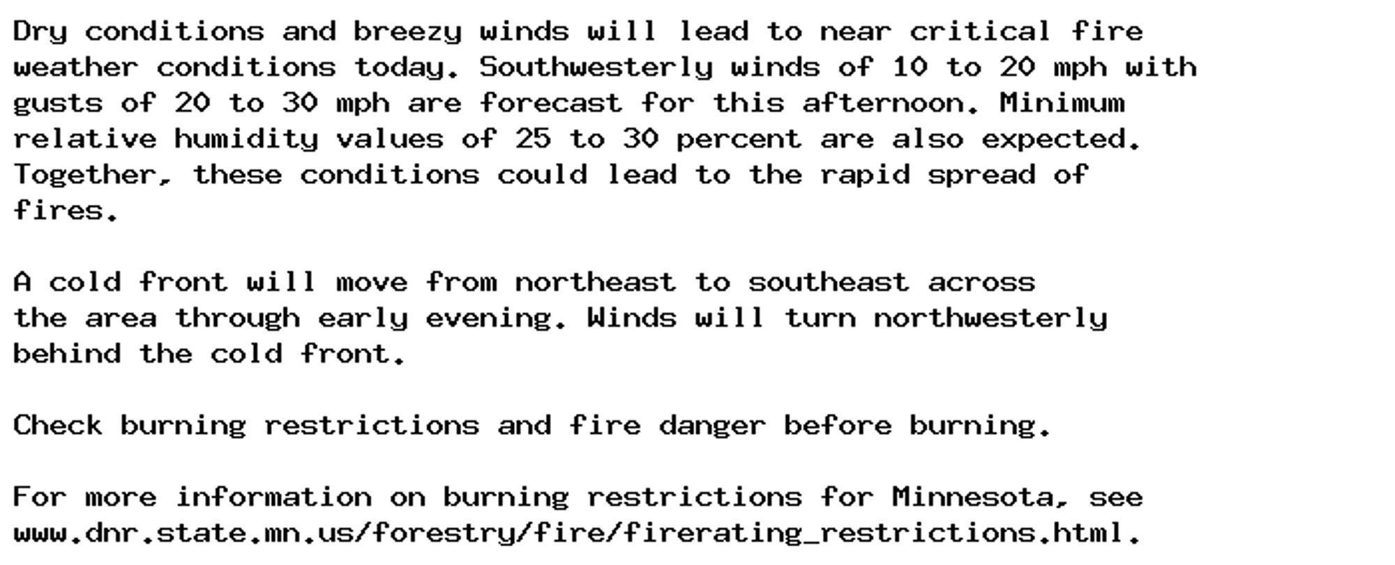 Dry conditions and breezy winds will lead to near critical fire
weather conditions today. Southwesterly winds of 10 to 20 mph with
gusts of 20 to 30 mph are forecast for this afternoon. Minimum
relative humidity values of 25 to 30 percent are also expected.
Together, these conditions could lead to the rapid spread of
fires.

A cold front will move from northeast to southeast across
the area through early evening. Winds will turn northwesterly
behind the cold front.

Check burning restrictions and fire danger before burning.

For more information on burning restrictions for Minnesota, see
www.dnr.state.mn.us/forestry/fire/firerating_restrictions.html.