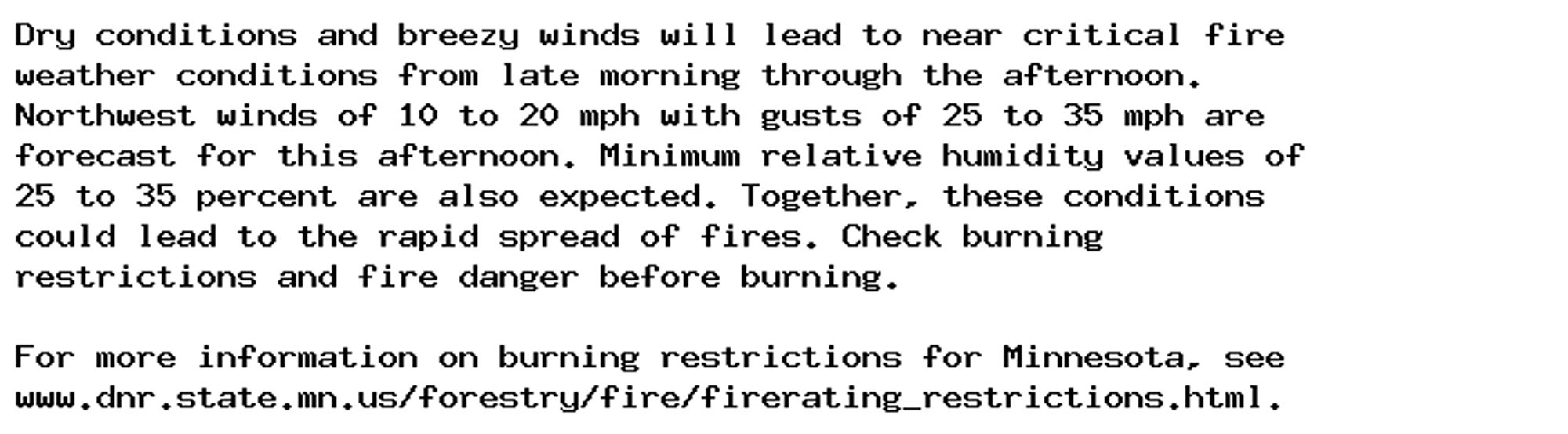 Dry conditions and breezy winds will lead to near critical fire
weather conditions from late morning through the afternoon.
Northwest winds of 10 to 20 mph with gusts of 25 to 35 mph are
forecast for this afternoon. Minimum relative humidity values of
25 to 35 percent are also expected. Together, these conditions
could lead to the rapid spread of fires. Check burning
restrictions and fire danger before burning.

For more information on burning restrictions for Minnesota, see
www.dnr.state.mn.us/forestry/fire/firerating_restrictions.html.