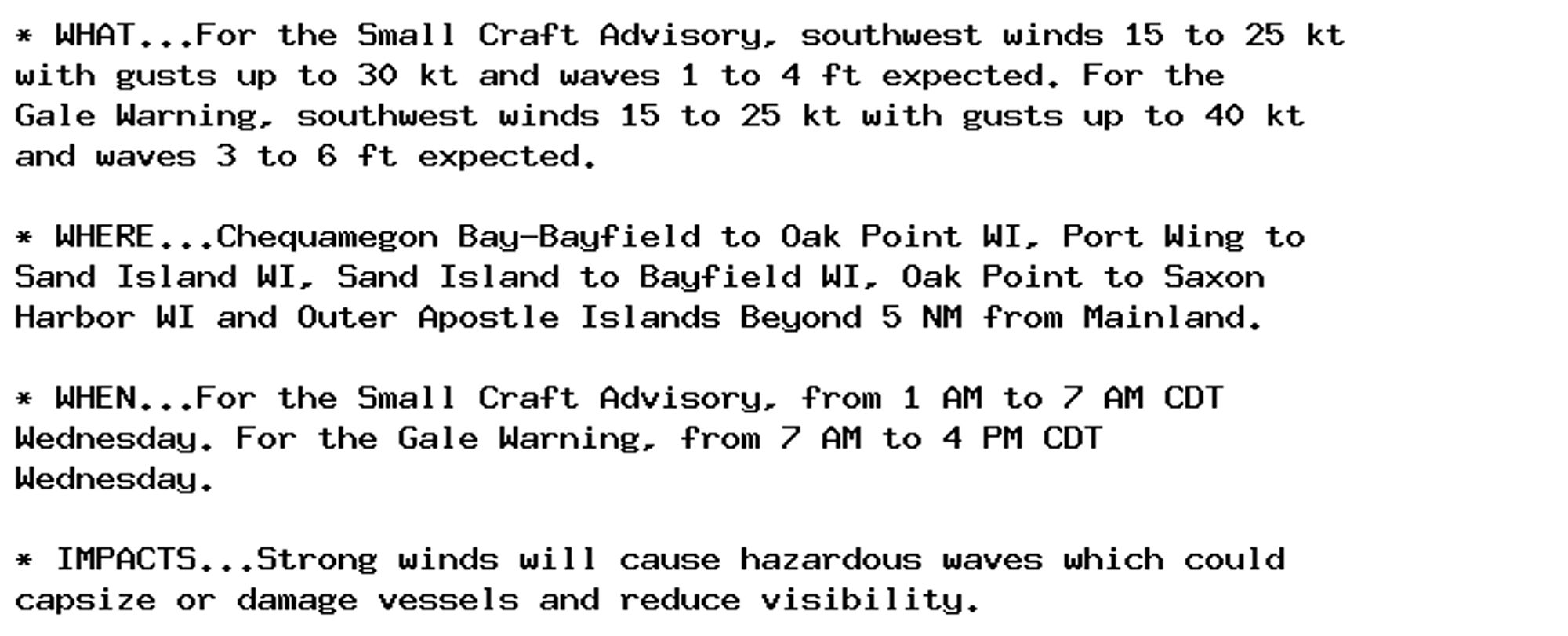 * WHAT...For the Small Craft Advisory, southwest winds 15 to 25 kt
with gusts up to 30 kt and waves 1 to 4 ft expected. For the
Gale Warning, southwest winds 15 to 25 kt with gusts up to 40 kt
and waves 3 to 6 ft expected.

* WHERE...Chequamegon Bay-Bayfield to Oak Point WI, Port Wing to
Sand Island WI, Sand Island to Bayfield WI, Oak Point to Saxon
Harbor WI and Outer Apostle Islands Beyond 5 NM from Mainland.

* WHEN...For the Small Craft Advisory, from 1 AM to 7 AM CDT
Wednesday. For the Gale Warning, from 7 AM to 4 PM CDT
Wednesday.

* IMPACTS...Strong winds will cause hazardous waves which could
capsize or damage vessels and reduce visibility.