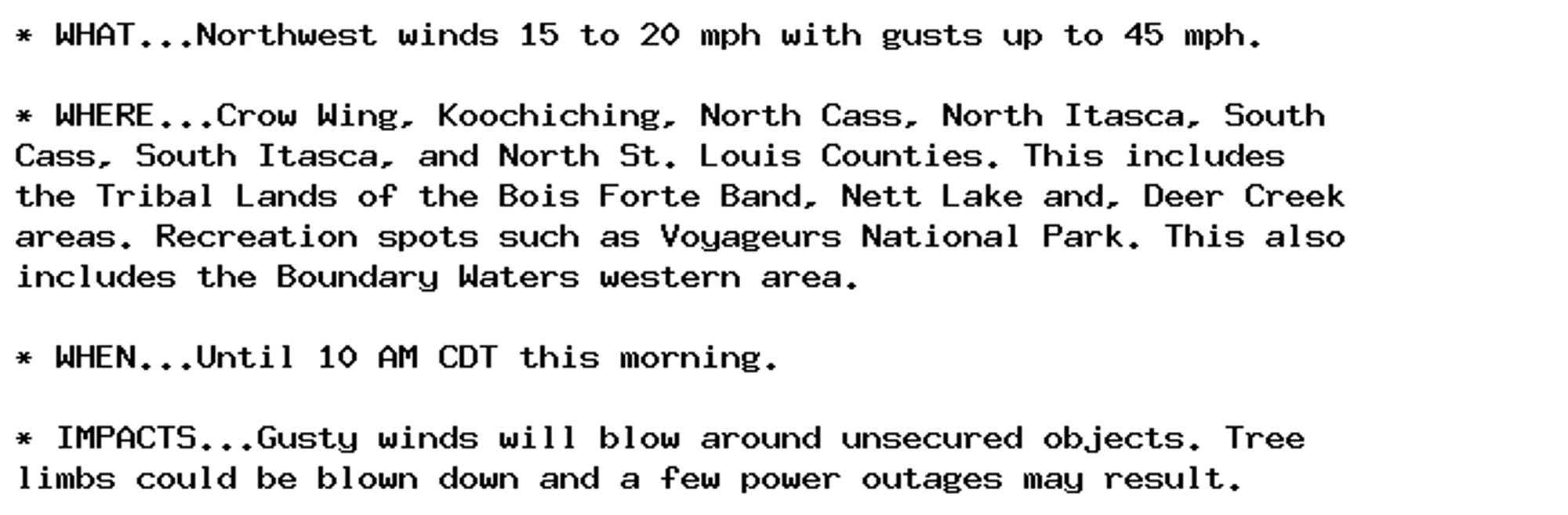 * WHAT...Northwest winds 15 to 20 mph with gusts up to 45 mph.

* WHERE...Crow Wing, Koochiching, North Cass, North Itasca, South
Cass, South Itasca, and North St. Louis Counties. This includes
the Tribal Lands of the Bois Forte Band, Nett Lake and, Deer Creek
areas. Recreation spots such as Voyageurs National Park. This also
includes the Boundary Waters western area.

* WHEN...Until 10 AM CDT this morning.

* IMPACTS...Gusty winds will blow around unsecured objects. Tree
limbs could be blown down and a few power outages may result.