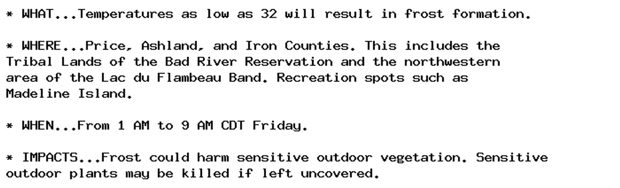 * WHAT...Temperatures as low as 32 will result in frost formation.

* WHERE...Price, Ashland, and Iron Counties. This includes the
Tribal Lands of the Bad River Reservation and the northwestern
area of the Lac du Flambeau Band. Recreation spots such as
Madeline Island.

* WHEN...From 1 AM to 9 AM CDT Friday.

* IMPACTS...Frost could harm sensitive outdoor vegetation. Sensitive
outdoor plants may be killed if left uncovered.