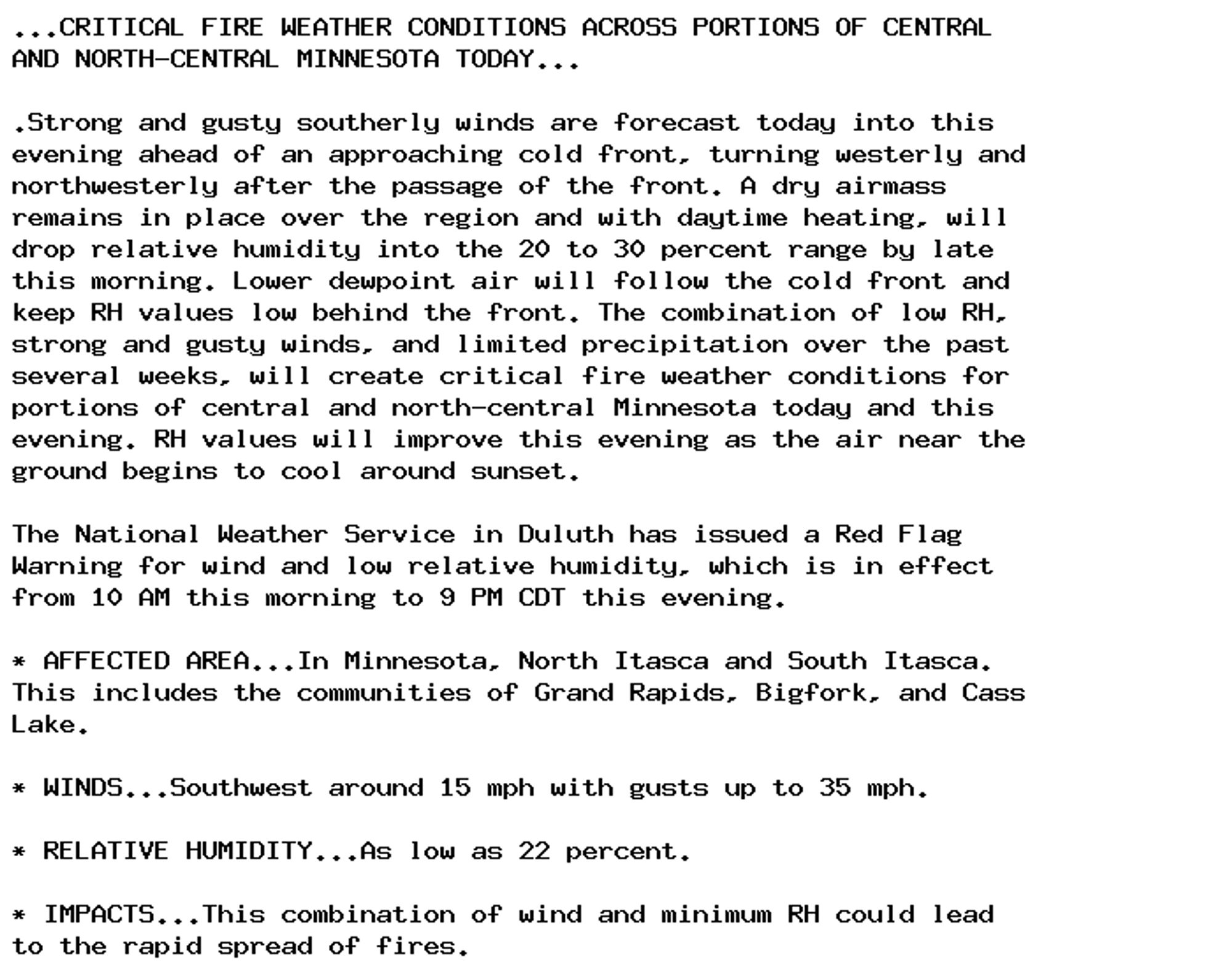 ...CRITICAL FIRE WEATHER CONDITIONS ACROSS PORTIONS OF CENTRAL
AND NORTH-CENTRAL MINNESOTA TODAY...

.Strong and gusty southerly winds are forecast today into this
evening ahead of an approaching cold front, turning westerly and
northwesterly after the passage of the front. A dry airmass
remains in place over the region and with daytime heating, will
drop relative humidity into the 20 to 30 percent range by late
this morning. Lower dewpoint air will follow the cold front and
keep RH values low behind the front. The combination of low RH,
strong and gusty winds, and limited precipitation over the past
several weeks, will create critical fire weather conditions for
portions of central and north-central Minnesota today and this
evening. RH values will improve this evening as the air near the
ground begins to cool around sunset.

The National Weather Service in Duluth has issued a Red Flag
Warning for wind and low relative humidity, which is in effect
from 10 AM this morning to 9 PM CDT this evening.

* AFFECTED AREA...In Minnesota, North Itasca and South Itasca.
This includes the communities of Grand Rapids, Bigfork, and Cass
Lake.

* WINDS...Southwest around 15 mph with gusts up to 35 mph.

* RELATIVE HUMIDITY...As low as 22 percent.

* IMPACTS...This combination of wind and minimum RH could lead
to the rapid spread of fires.