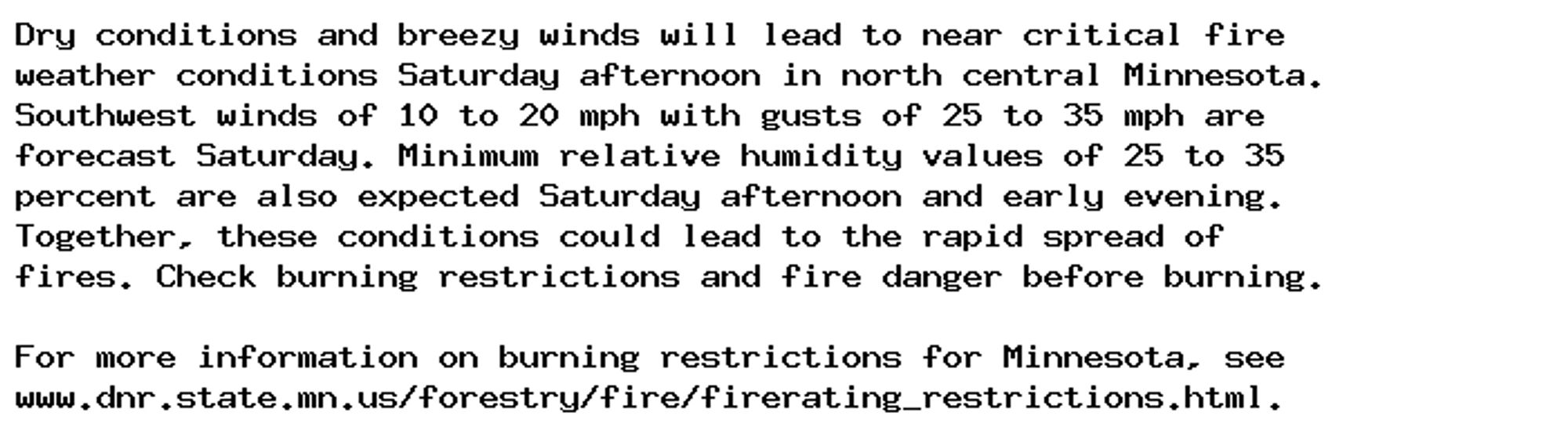 Dry conditions and breezy winds will lead to near critical fire
weather conditions Saturday afternoon in north central Minnesota.
Southwest winds of 10 to 20 mph with gusts of 25 to 35 mph are
forecast Saturday. Minimum relative humidity values of 25 to 35
percent are also expected Saturday afternoon and early evening.
Together, these conditions could lead to the rapid spread of
fires. Check burning restrictions and fire danger before burning.

For more information on burning restrictions for Minnesota, see
www.dnr.state.mn.us/forestry/fire/firerating_restrictions.html.