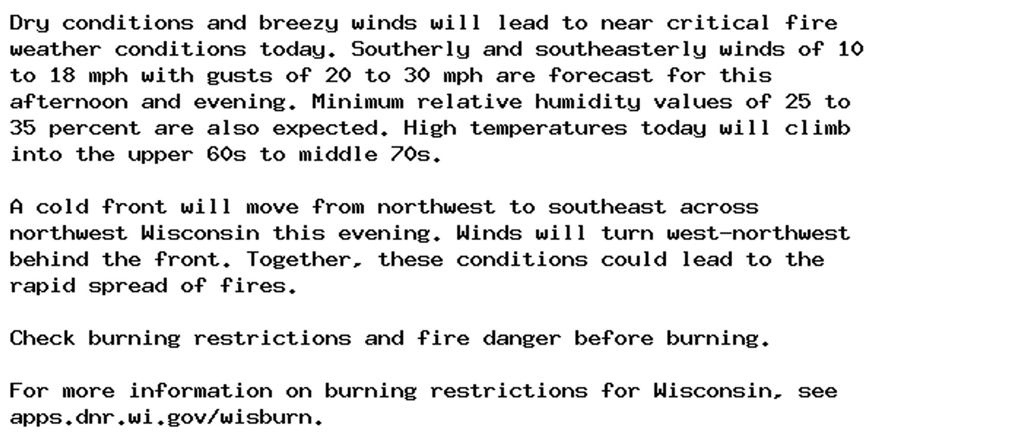 Dry conditions and breezy winds will lead to near critical fire
weather conditions today. Southerly and southeasterly winds of 10
to 18 mph with gusts of 20 to 30 mph are forecast for this
afternoon and evening. Minimum relative humidity values of 25 to
35 percent are also expected. High temperatures today will climb
into the upper 60s to middle 70s.

A cold front will move from northwest to southeast across
northwest Wisconsin this evening. Winds will turn west-northwest
behind the front. Together, these conditions could lead to the
rapid spread of fires.

Check burning restrictions and fire danger before burning.

For more information on burning restrictions for Wisconsin, see
apps.dnr.wi.gov/wisburn.