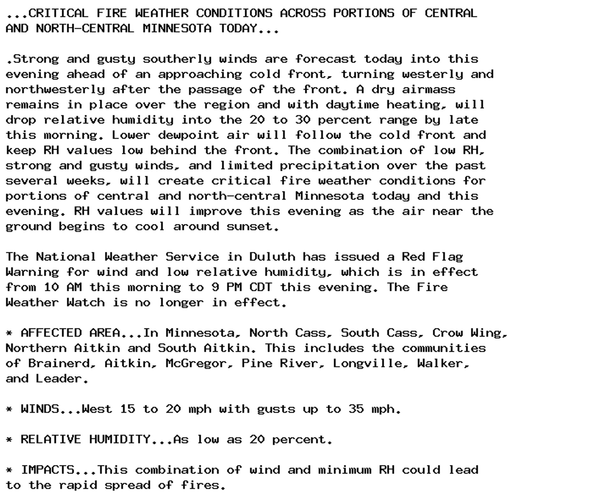 ...CRITICAL FIRE WEATHER CONDITIONS ACROSS PORTIONS OF CENTRAL
AND NORTH-CENTRAL MINNESOTA TODAY...

.Strong and gusty southerly winds are forecast today into this
evening ahead of an approaching cold front, turning westerly and
northwesterly after the passage of the front. A dry airmass
remains in place over the region and with daytime heating, will
drop relative humidity into the 20 to 30 percent range by late
this morning. Lower dewpoint air will follow the cold front and
keep RH values low behind the front. The combination of low RH,
strong and gusty winds, and limited precipitation over the past
several weeks, will create critical fire weather conditions for
portions of central and north-central Minnesota today and this
evening. RH values will improve this evening as the air near the
ground begins to cool around sunset.

The National Weather Service in Duluth has issued a Red Flag
Warning for wind and low relative humidity, which is in effect
from 10 AM this morning to 9 PM CDT this evening. The Fire
Weather Watch is no longer in effect.

* AFFECTED AREA...In Minnesota, North Cass, South Cass, Crow Wing,
Northern Aitkin and South Aitkin. This includes the communities
of Brainerd, Aitkin, McGregor, Pine River, Longville, Walker,
and Leader.

* WINDS...West 15 to 20 mph with gusts up to 35 mph.

* RELATIVE HUMIDITY...As low as 20 percent.

* IMPACTS...This combination of wind and minimum RH could lead
to the rapid spread of fires.