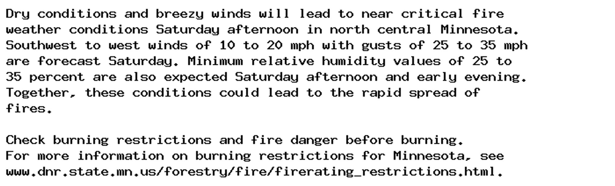 Dry conditions and breezy winds will lead to near critical fire
weather conditions Saturday afternoon in north central Minnesota.
Southwest to west winds of 10 to 20 mph with gusts of 25 to 35 mph
are forecast Saturday. Minimum relative humidity values of 25 to
35 percent are also expected Saturday afternoon and early evening.
Together, these conditions could lead to the rapid spread of
fires.

Check burning restrictions and fire danger before burning.
For more information on burning restrictions for Minnesota, see
www.dnr.state.mn.us/forestry/fire/firerating_restrictions.html.