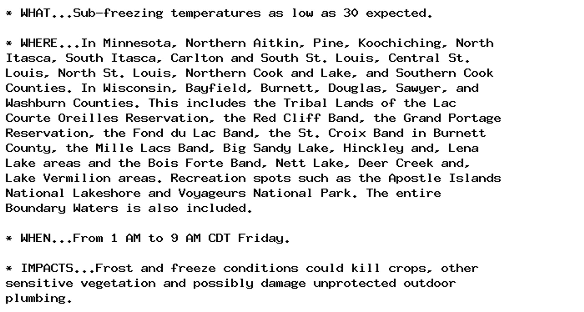 * WHAT...Sub-freezing temperatures as low as 30 expected.

* WHERE...In Minnesota, Northern Aitkin, Pine, Koochiching, North
Itasca, South Itasca, Carlton and South St. Louis, Central St.
Louis, North St. Louis, Northern Cook and Lake, and Southern Cook
Counties. In Wisconsin, Bayfield, Burnett, Douglas, Sawyer, and
Washburn Counties. This includes the Tribal Lands of the Lac
Courte Oreilles Reservation, the Red Cliff Band, the Grand Portage
Reservation, the Fond du Lac Band, the St. Croix Band in Burnett
County, the Mille Lacs Band, Big Sandy Lake, Hinckley and, Lena
Lake areas and the Bois Forte Band, Nett Lake, Deer Creek and,
Lake Vermilion areas. Recreation spots such as the Apostle Islands
National Lakeshore and Voyageurs National Park. The entire
Boundary Waters is also included.

* WHEN...From 1 AM to 9 AM CDT Friday.

* IMPACTS...Frost and freeze conditions could kill crops, other
sensitive vegetation and possibly damage unprotected outdoor
plumbing.