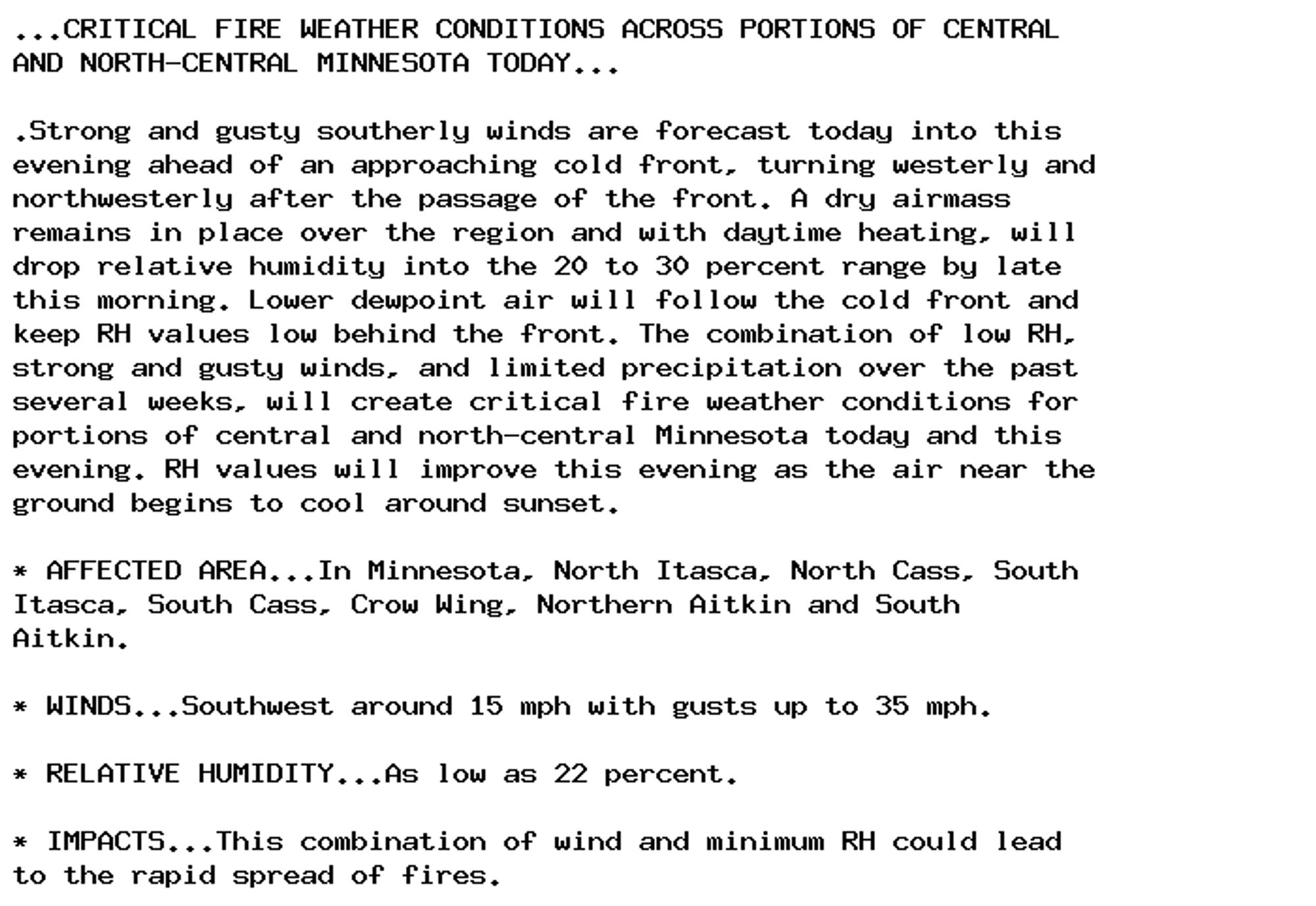 ...CRITICAL FIRE WEATHER CONDITIONS ACROSS PORTIONS OF CENTRAL
AND NORTH-CENTRAL MINNESOTA TODAY...

.Strong and gusty southerly winds are forecast today into this
evening ahead of an approaching cold front, turning westerly and
northwesterly after the passage of the front. A dry airmass
remains in place over the region and with daytime heating, will
drop relative humidity into the 20 to 30 percent range by late
this morning. Lower dewpoint air will follow the cold front and
keep RH values low behind the front. The combination of low RH,
strong and gusty winds, and limited precipitation over the past
several weeks, will create critical fire weather conditions for
portions of central and north-central Minnesota today and this
evening. RH values will improve this evening as the air near the
ground begins to cool around sunset.

* AFFECTED AREA...In Minnesota, North Itasca, North Cass, South
Itasca, South Cass, Crow Wing, Northern Aitkin and South
Aitkin.

* WINDS...Southwest around 15 mph with gusts up to 35 mph.

* RELATIVE HUMIDITY...As low as 22 percent.

* IMPACTS...This combination of wind and minimum RH could lead
to the rapid spread of fires.