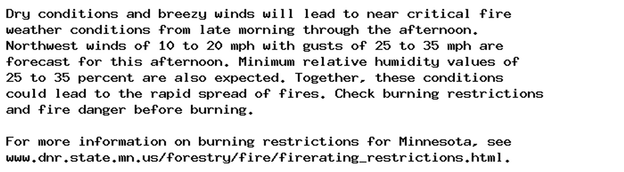 Dry conditions and breezy winds will lead to near critical fire
weather conditions from late morning through the afternoon.
Northwest winds of 10 to 20 mph with gusts of 25 to 35 mph are
forecast for this afternoon. Minimum relative humidity values of
25 to 35 percent are also expected. Together, these conditions
could lead to the rapid spread of fires. Check burning restrictions
and fire danger before burning.

For more information on burning restrictions for Minnesota, see
www.dnr.state.mn.us/forestry/fire/firerating_restrictions.html.