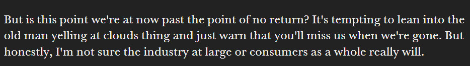 But is this point we're at now past the point of no return? It's tempting to lean into the old man yelling at clouds thing and just warn that you'll miss us when we're gone. But honestly, I'm not sure the industry at large or consumers as a whole really will.

