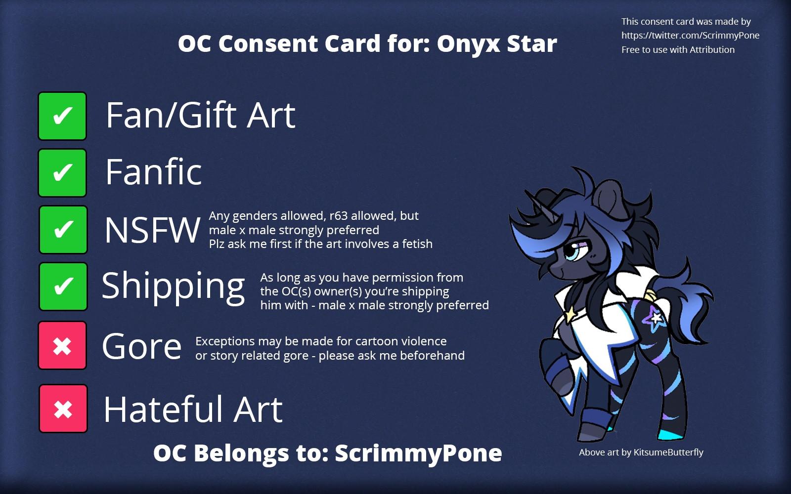 OC Consent card for Onyx Star

✅ Fan/Gift art
✅ Fanfic
✅ NSFW (any genders allowed, r63 allowed, but male x male strongly preferred. Plz ask me first if the art involves a fetish)
✅ shipping (as long as you have permission from the OC(s) owner(s) you’re shipping him with - male x male strongly preferred 
❌ Gore (exceptions may be made for cartoon violence or story related gore - please ask me beforehand)

OC Belongs to: ScrimmyPone 
Art by KitsumeButterfly
Consent card template made by ScrimmyPone and template is available for use by anyone as long as attribution is given