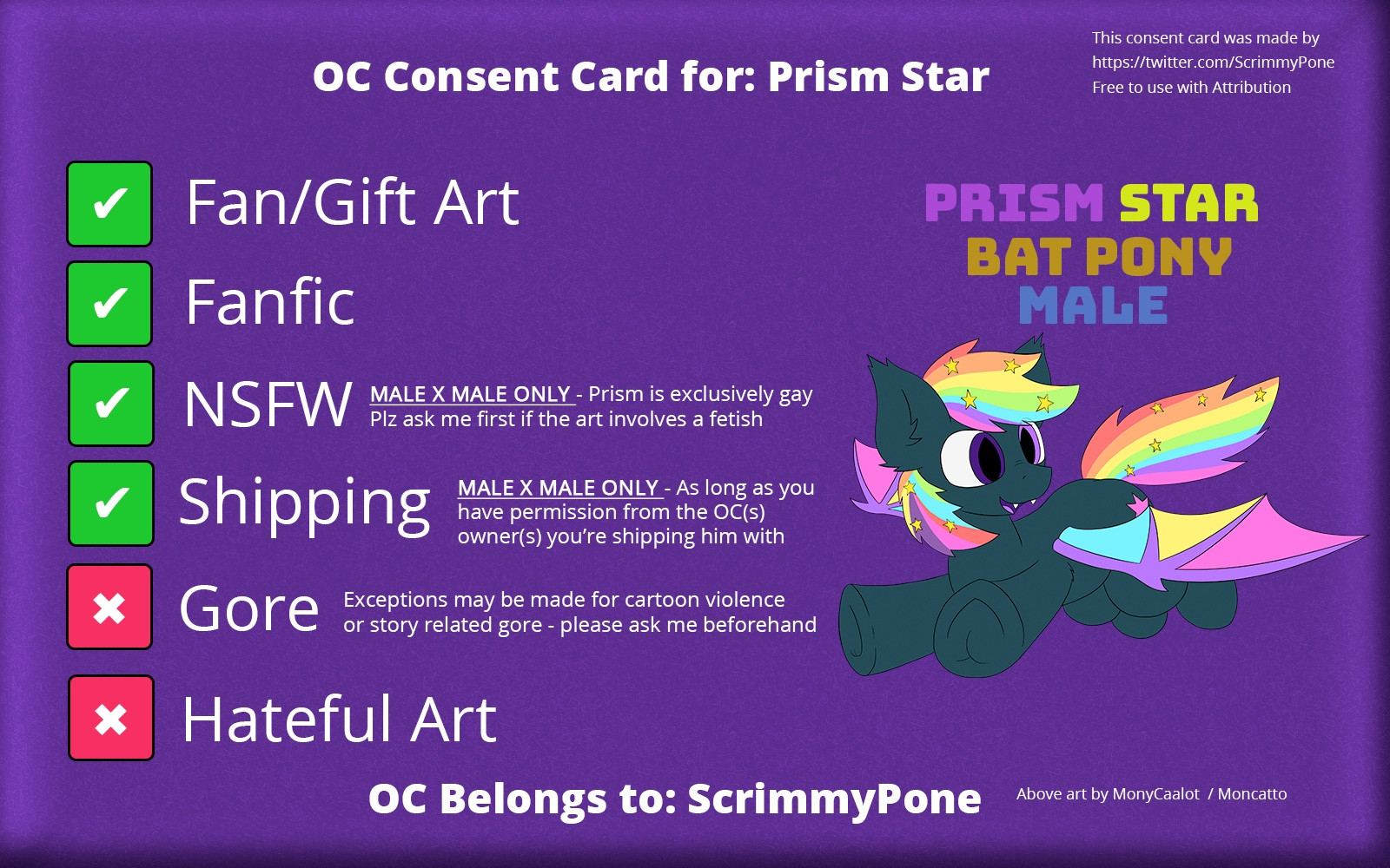 OC Consent card for Prism Star

✅ Fan/Gift art
✅ Fanfic
✅ NSFW (MALE X MALE ONLY - Prism is exclusively gay - Plz ask me first if the art involves a fetish)
✅ shipping (MALE X MALE ONLY - as long as you have permission from the OC(s) owner(s) you’re shipping him with)
❌ Gore (exceptions may be made for cartoon violence or story related gore - please ask me beforehand)

OC Belongs to: ScrimmyPone 
Art by MonyCaalot / Moncatto
Consent card template made by ScrimmyPone and template is available for use by anyone as long as attribution is given