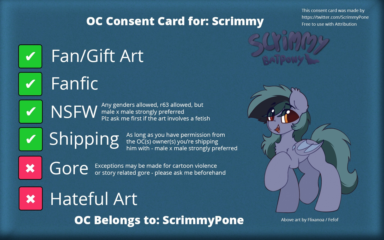 OC Consent card for Scrimmy

✅ Fan/Gift art
✅ Fanfic
✅ NSFW (any genders allowed, r63 allowed, but male x male strongly preferred. Plz ask me first if the art involves a fetish)
✅ shipping (as long as you have permission from the OC(s) owner(s) you’re shipping him with - male x male strongly preferred 
❌ Gore (exceptions may be made for cartoon violence or story related gore - please ask me beforehand)

OC Belongs to: ScrimmyPone 
Art by Flixanoa/Fef
Consent card template made by ScrimmyPone and template is available for use by anyone as long as attribution is given