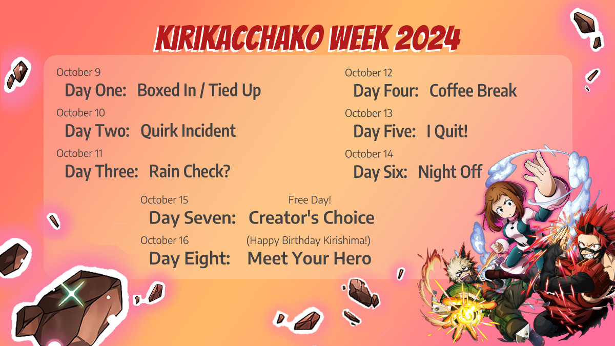 Kirikacchako Week 2024
October 9/Day One: Boxed in / Tied Up
October 10/Day Two: Quirk Incident
October 11/Day Three: Rain Check?
October 12/Day Four: Coffee Break
October 13/Day Five: I Quit!
October 14/Day Six: Night Off
October 15/Day Seven: Free Day! Creator's Choice
October 16/Day Eight: (Happy Birthday Kirishima!) Meet Your Hero