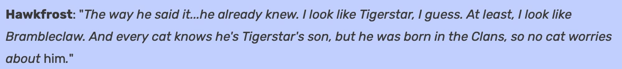 A quote from the Warriors Wiki citing a passage from Mothwing's Secret. It reads:

Hawkfrost: "The way he said it... he already knew. I look like Tigerstar, I guess. At least, I look like Brambleclaw. And every cat knows he's Tigerstar's son, but he was born in the clans, so no cat worries about *him*."