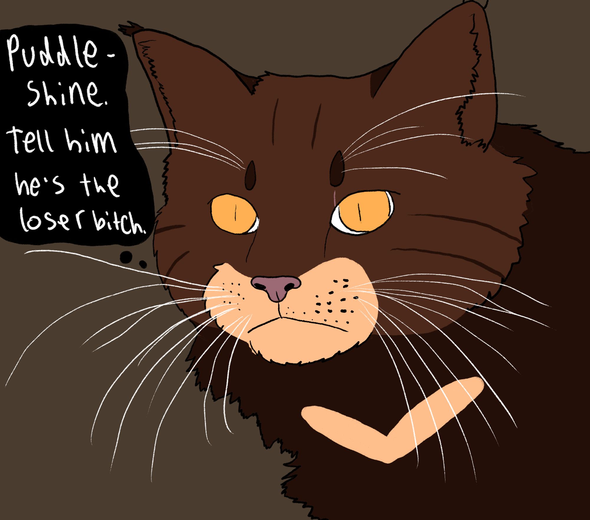 Tigerheart is now drawn in the style of a realistic maine coone cat. He has a blank but intense stare and is implied to be staring at Puddleshine offscreen. The background is darker. He thinks "Puddleshine. Tell him he's the loser bitch."