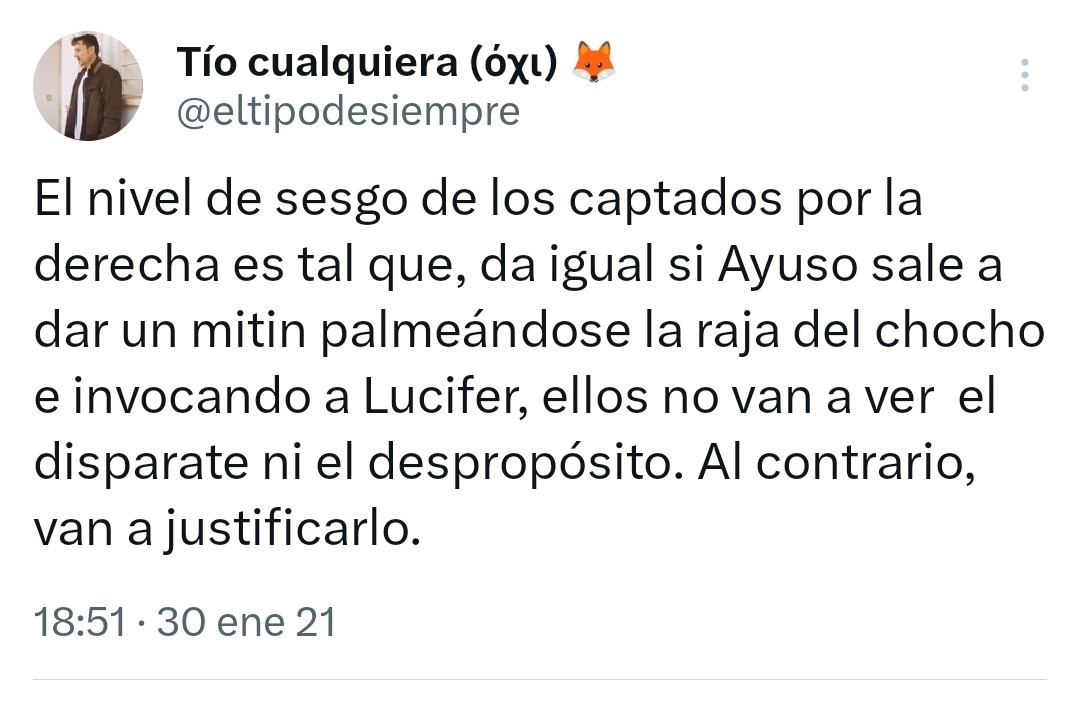 Tuit mío con el texto:

El nivel de sesgo de los captados por la derecha es tal que, da igual si Ayuso sale a dar un mitin palmeándose la raja del chocho e invocando a Lucifer, ellos no van a ver  el disparate ni el despropósito. Al contrario, van a justificarlo.