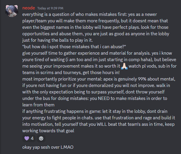 everything is a question of who makes mistakes first: yes as a newer player/team you will make them more frequently, but it doesnt mean that even the biggest names in the lobby will have perfect plays. look for those opportunities and abuse them, you are just as good as anyone in the lobby just for having the balls to play in it.
"but how do i spot those mistakes that i can abuse?"
give yourself time to gather experience and material for analysis. yes i know youre tired of waiting (i am too and im just starting in comp haha), but believe me seeing your improvement makes it so worth it 🙏🏻 watch pl vods, sub in for teams in scrims and tourneys, get those hours in!
most importantly prioritize your mental: apex is genuinely 99% about mental, if youre not having fun or if youre demoralized you will not improve. walk in with the only expectation being to surpass yourself, dont throw yourself under the bus for doing mistakes: you NEED to make mistakes in order to learn from them
if anything frustrating happens in game: let it stay in the lobby, dont drain your energy to fight people in chats. use that frustration and rage and build it into motivation, tell yourself that you WILL beat that team's ass in time, keep working towards that goal
okay yap sesh over LMAO