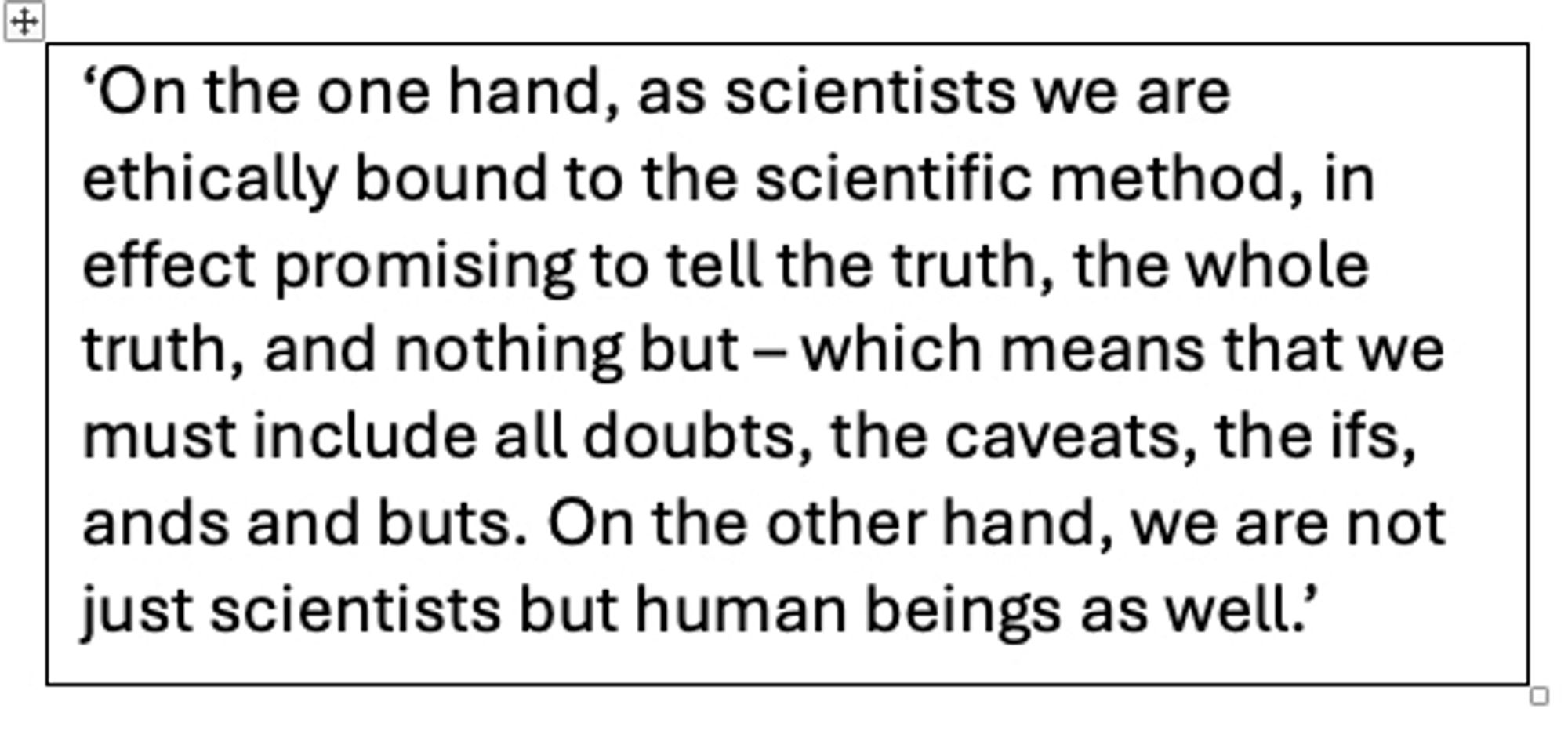 Quote by Stephen Schneider from 1989 saying ‘On the one hand, as scientists we are ethically bound to the scientific method, in effect promising to tell the truth, the whole truth, and nothing but – which means that we must include all doubts, the caveats, the ifs, ands and buts. On the other hand, we are not just scientists but human beings as well.’