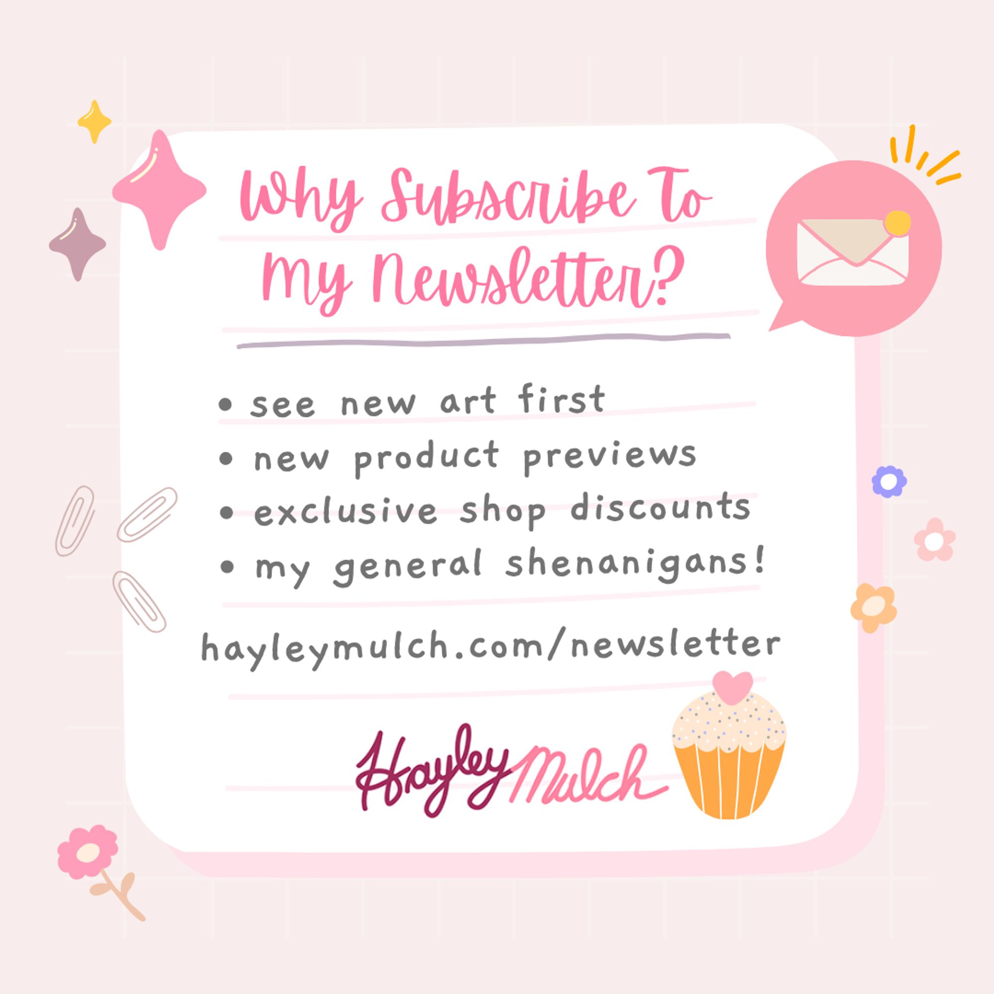 A pink and white cute graphic with cute sparkle, envelope and cupcake graphics to advertise my newsletter. The HayleyMulch logo is also at the bottom of the graphic, which is just HayleyMulch written in cursive. The graphic reads: "Why Subscribe To My Newsletter? see new art first, new product previews, exclusive shop discounts, my general shenanigans! hayleymulch.com/newsletter"