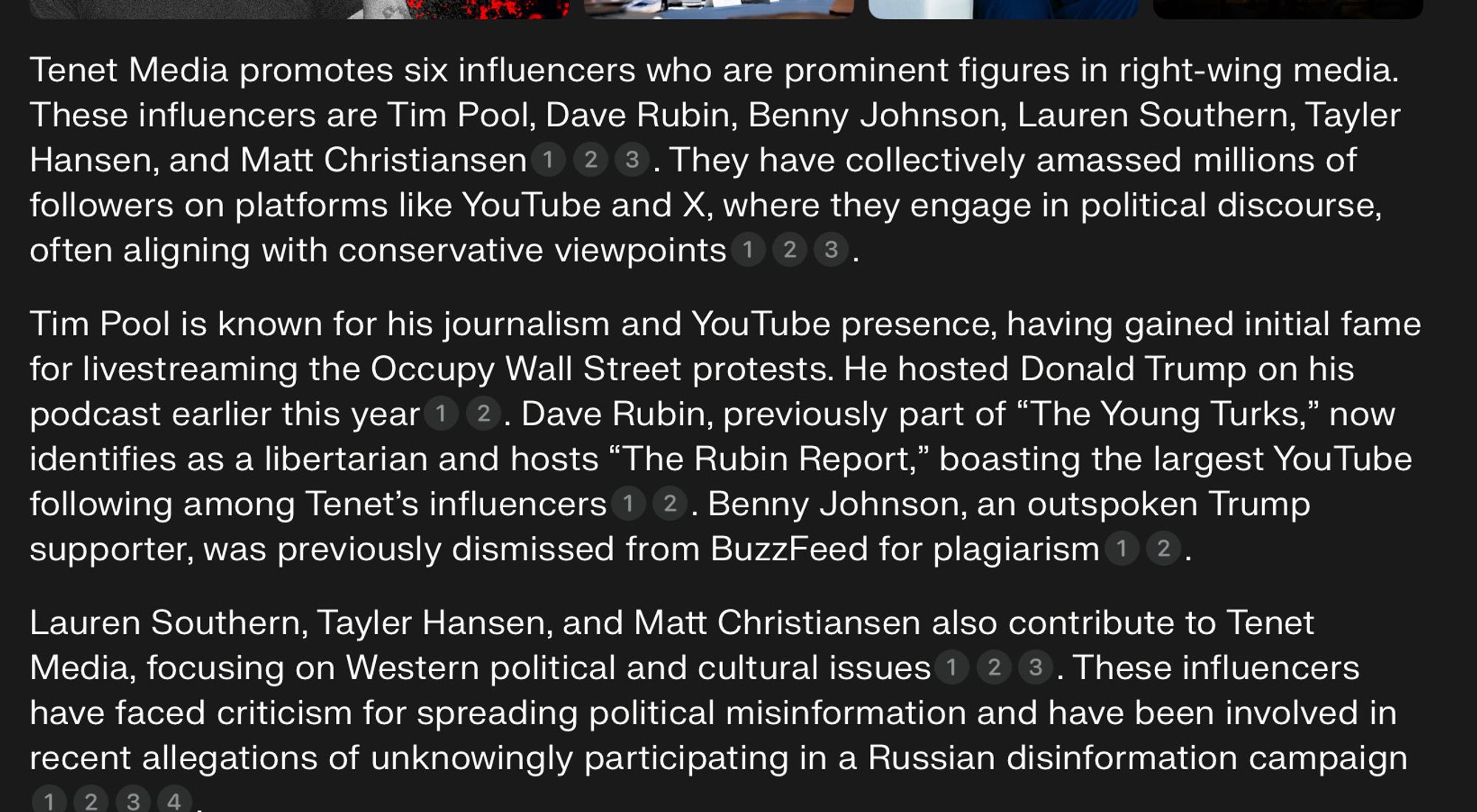 Perplexity AI answer to question 'Who are the influencers/media personalities promoted by Tenet media?'  

"Tenet Media promotes six influencers who are prominent figures in right-wing media. These influencers are Tim Pool, Dave Rubin, Benny Johnson, Lauren Southern, Tayler Hansen, and Matt Christiansen. They have collectively amassed millions of followers on platforms like YouTube and X, where they engage in political discourse, often aligning with conservative viewpoints..."