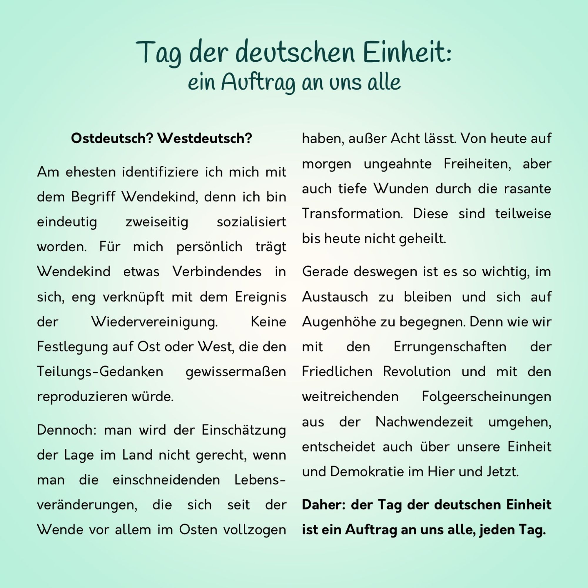 Ostdeutsch? Westdeutsch? 
Am ehesten identifiziere ich mich mit dem Begriff Wendekind, denn ich bin eindeutig zweiseitig sozialisiert worden. Für mich persönlich trägt Wendekind etwas Verbindendes in sich, eng verknüpft mit dem Ereignis der Wiedervereinigung. Keine Festlegung auf Ost oder West, die den Teilungs-Gedanken gewissermaßen reproduzieren würde. 
Dennoch: man wird der Einschätzung der Lage im Land nicht gerecht, wenn man die einschneidenden Lebens-veränderungen, die sich seit der Wende vor allem im Osten vollzogen haben, außer Acht lässt. Von heute auf morgen ungeahnte Freiheiten, aber auch tiefe Wunden durch die rasante Transformation. Diese sind teilweise bis heute nicht geheilt. 
Gerade deswegen ist es so wichtig, im Austausch zu bleiben und sich auf Augenhöhe zu begegnen. Denn wie wir mit den Errungenschaften der Friedlichen Revolution und mit den weitreichenden  Folgeerscheinungen aus der Nachwendezeit umgehen, entscheidet auch über Einheit und Demokratie im Hier & Jetzt