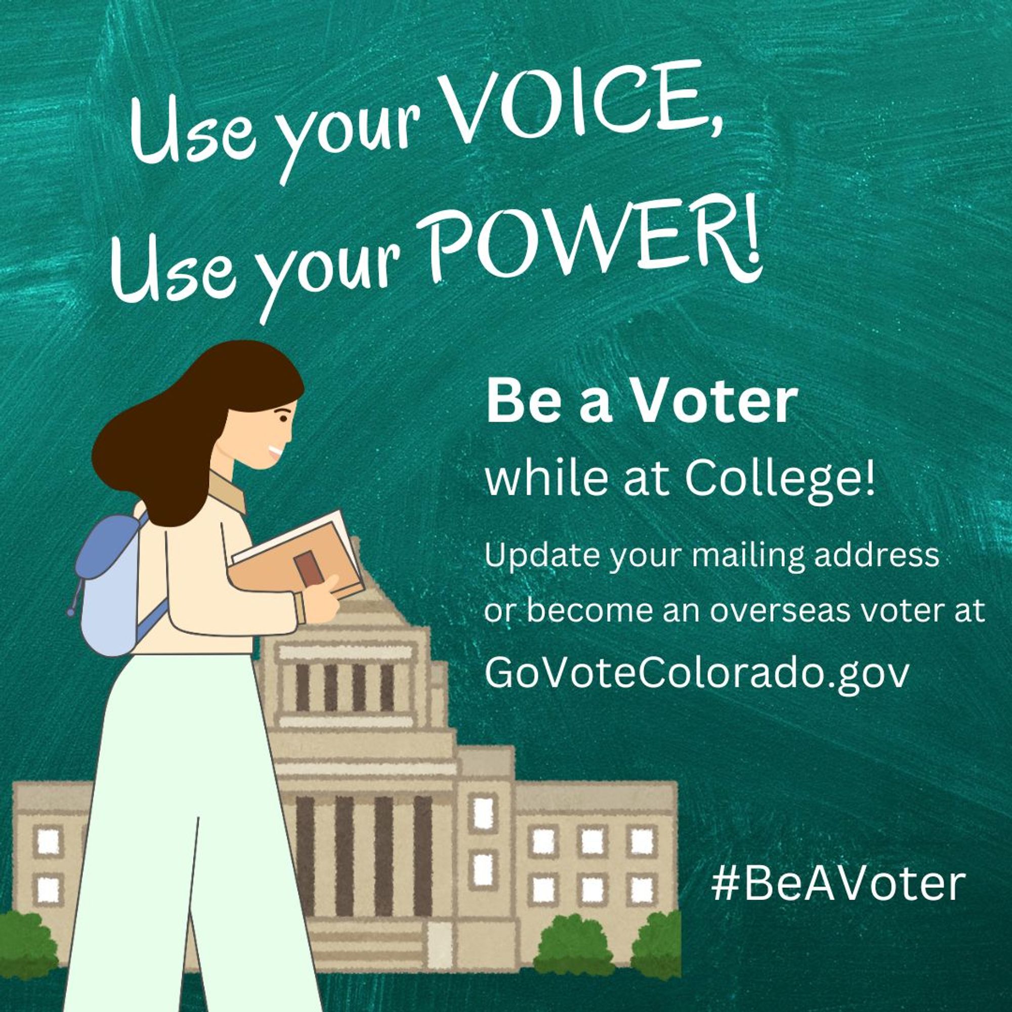 Graphic of a young person with books and a backpack, walking by a building. Tet: Use your voice, use your power! Be a voter while at college! Update your mailing address or become an overseas voter at GoVoteColorado.gov #BeAVoter