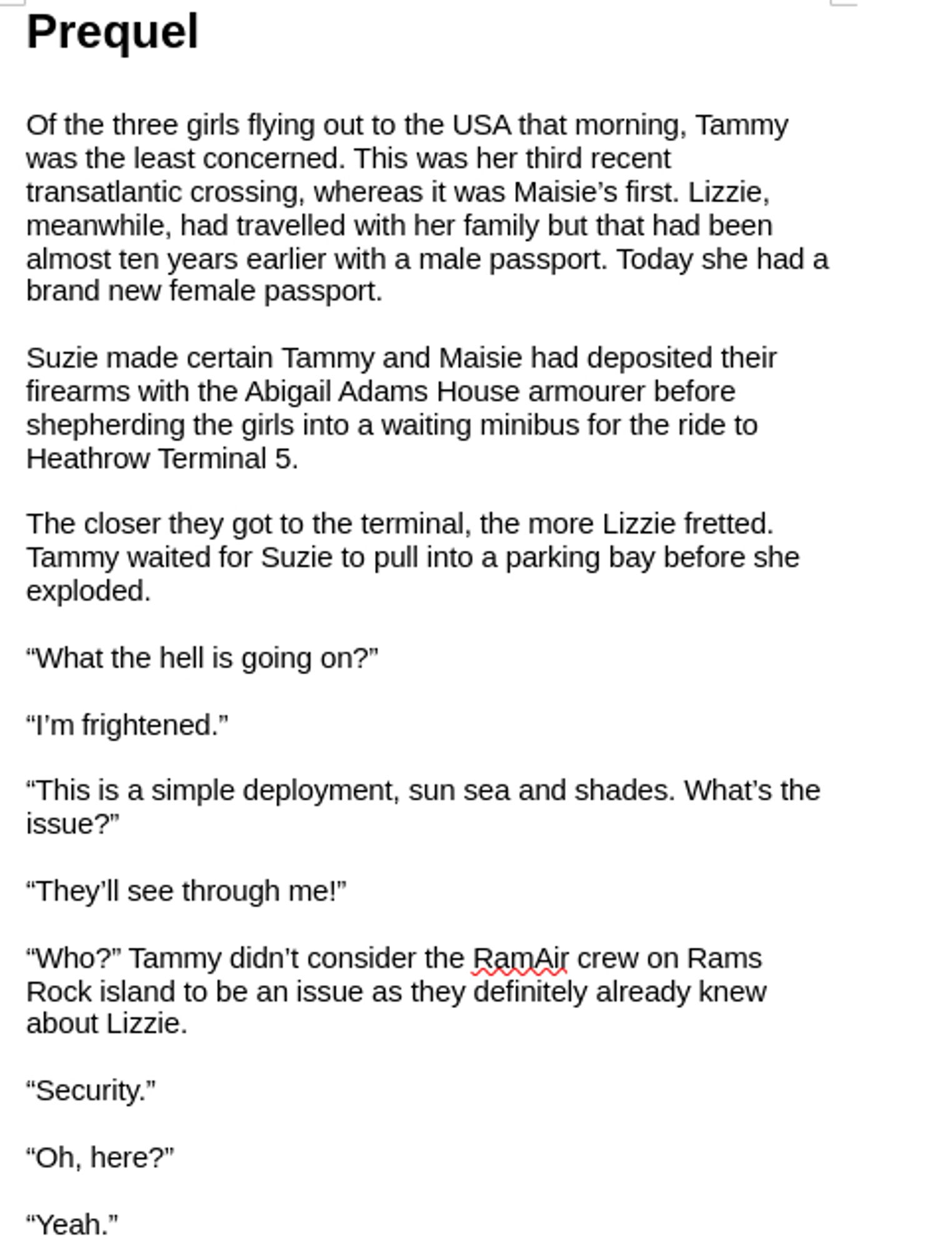 Prequel

Of the three girls flying out to the USA that morning, Tammy was the least concerned. This was her third recent transatlantic crossing, whereas it was Maisie’s first. Lizzie, meanwhile, had travelled with her family but that had been almost ten years earlier with a male passport. Today she had a brand new female passport.

Suzie made certain Tammy and Maisie had deposited their firearms with the Abigail Adams House armourer before shepherding the girls into a waiting minibus for the ride to Heathrow Terminal 5.

The closer they got to the terminal, the more Lizzie fretted. Tammy waited for Suzie to pull into a parking bay before she exploded.

“What the hell is going on?”

“I’m frightened.”

“This is a simple deployment, sun sea and shades. What’s the issue?”

“They’ll see through me!”

“Who?” Tammy didn’t consider the RamAir crew on Rams Rock island to be an issue as they definitely already knew about Lizzie.

“Security.”

“Oh, here?”

“Yeah.”